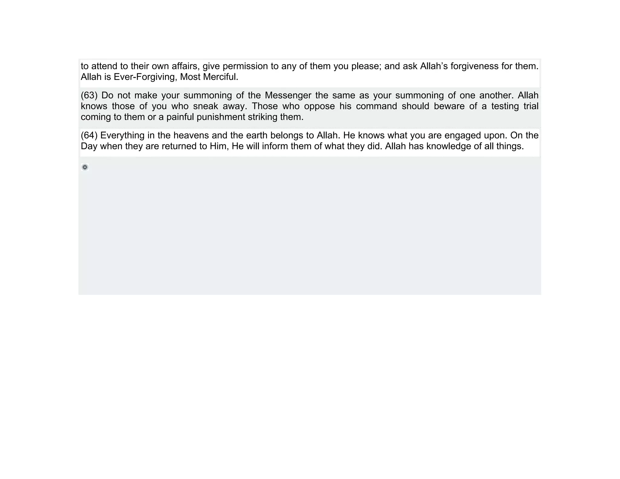 to attend to their own affairs, give permission to any of them you please; and ask Allah’s forgiveness for them.
Allah is Ever-Forgiving, Most Merciful.
(63) Do not make your summoning of the Messenger the same as your summoning of one another. Allah
knows those of you who sneak away. Those who oppose his command should beware of a testing trial
coming to them or a painful punishment striking them.
(64) Everything in the heavens and the earth belongs to Allah. He knows what you are engaged upon. On the
Day when they are returned to Him, He will inform them of what they did. Allah has knowledge of all things.
 