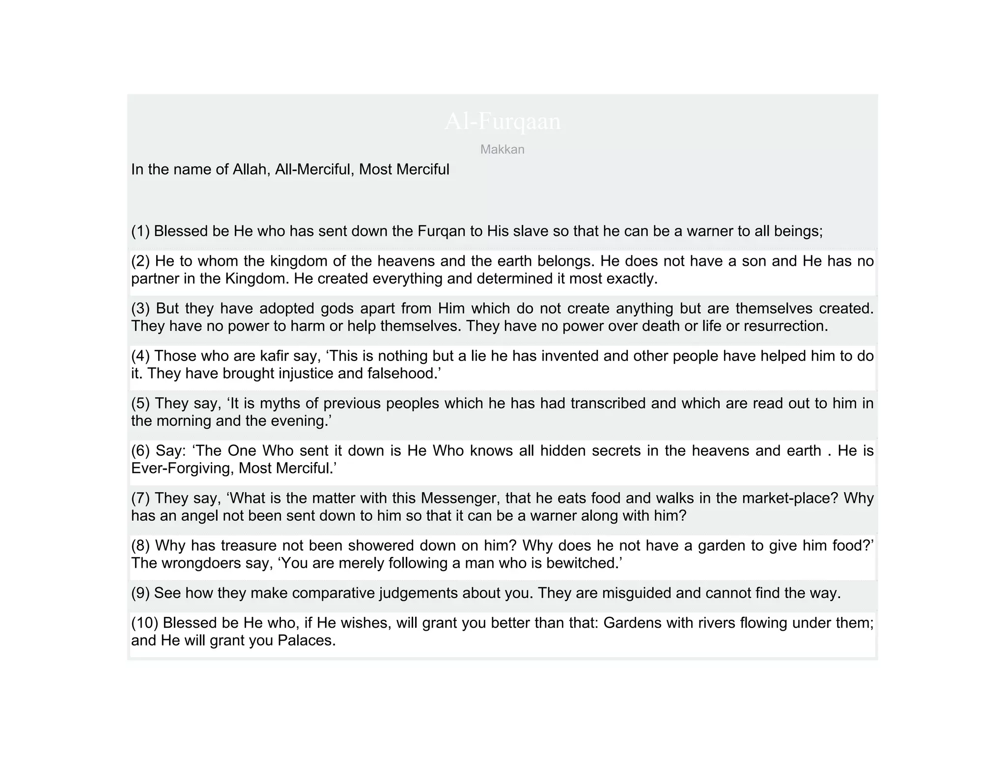 Al-Furqaan
                                                    Makkan
In the name of Allah, All-Merciful, Most Merciful



(1) Blessed be He who has sent down the Furqan to His slave so that he can be a warner to all beings;
(2) He to whom the kingdom of the heavens and the earth belongs. He does not have a son and He has no
partner in the Kingdom. He created everything and determined it most exactly.
(3) But they have adopted gods apart from Him which do not create anything but are themselves created.
They have no power to harm or help themselves. They have no power over death or life or resurrection.
(4) Those who are kafir say, ‘This is nothing but a lie he has invented and other people have helped him to do
it. They have brought injustice and falsehood.’
(5) They say, ‘It is myths of previous peoples which he has had transcribed and which are read out to him in
the morning and the evening.’
(6) Say: ‘The One Who sent it down is He Who knows all hidden secrets in the heavens and earth . He is
Ever-Forgiving, Most Merciful.’
(7) They say, ‘What is the matter with this Messenger, that he eats food and walks in the market-place? Why
has an angel not been sent down to him so that it can be a warner along with him?
(8) Why has treasure not been showered down on him? Why does he not have a garden to give him food?’
The wrongdoers say, ‘You are merely following a man who is bewitched.’
(9) See how they make comparative judgements about you. They are misguided and cannot find the way.
(10) Blessed be He who, if He wishes, will grant you better than that: Gardens with rivers flowing under them;
and He will grant you Palaces.
 