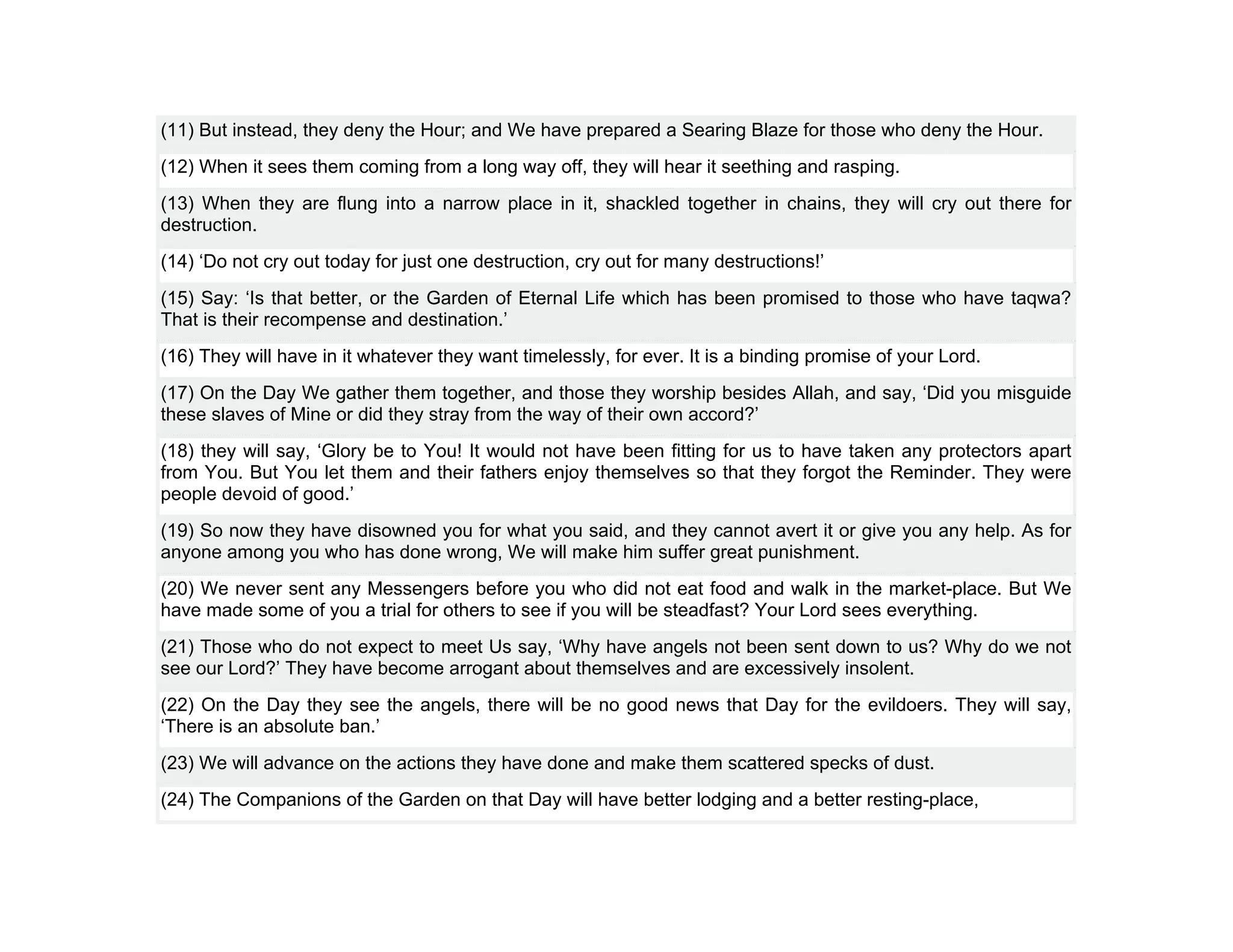 (11) But instead, they deny the Hour; and We have prepared a Searing Blaze for those who deny the Hour.
(12) When it sees them coming from a long way off, they will hear it seething and rasping.
(13) When they are flung into a narrow place in it, shackled together in chains, they will cry out there for
destruction.
(14) ‘Do not cry out today for just one destruction, cry out for many destructions!’
(15) Say: ‘Is that better, or the Garden of Eternal Life which has been promised to those who have taqwa?
That is their recompense and destination.’
(16) They will have in it whatever they want timelessly, for ever. It is a binding promise of your Lord.
(17) On the Day We gather them together, and those they worship besides Allah, and say, ‘Did you misguide
these slaves of Mine or did they stray from the way of their own accord?’
(18) they will say, ‘Glory be to You! It would not have been fitting for us to have taken any protectors apart
from You. But You let them and their fathers enjoy themselves so that they forgot the Reminder. They were
people devoid of good.’
(19) So now they have disowned you for what you said, and they cannot avert it or give you any help. As for
anyone among you who has done wrong, We will make him suffer great punishment.
(20) We never sent any Messengers before you who did not eat food and walk in the market-place. But We
have made some of you a trial for others to see if you will be steadfast? Your Lord sees everything.
(21) Those who do not expect to meet Us say, ‘Why have angels not been sent down to us? Why do we not
see our Lord?’ They have become arrogant about themselves and are excessively insolent.
(22) On the Day they see the angels, there will be no good news that Day for the evildoers. They will say,
‘There is an absolute ban.’
(23) We will advance on the actions they have done and make them scattered specks of dust.
(24) The Companions of the Garden on that Day will have better lodging and a better resting-place,
 