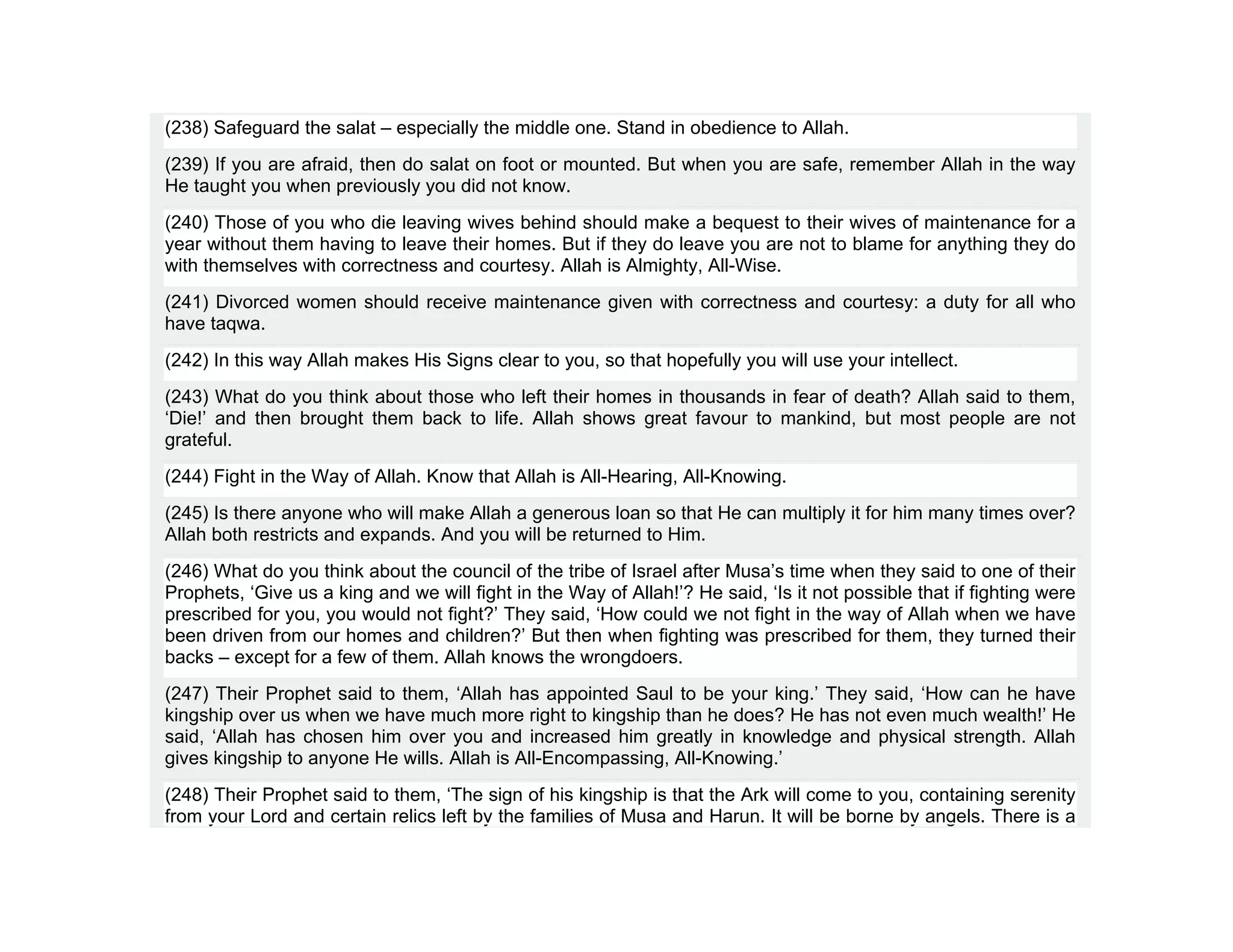 (238) Safeguard the salat – especially the middle one. Stand in obedience to Allah.
(239) If you are afraid, then do salat on foot or mounted. But when you are safe, remember Allah in the way
He taught you when previously you did not know.
(240) Those of you who die leaving wives behind should make a bequest to their wives of maintenance for a
year without them having to leave their homes. But if they do leave you are not to blame for anything they do
with themselves with correctness and courtesy. Allah is Almighty, All-Wise.
(241) Divorced women should receive maintenance given with correctness and courtesy: a duty for all who
have taqwa.
(242) In this way Allah makes His Signs clear to you, so that hopefully you will use your intellect.
(243) What do you think about those who left their homes in thousands in fear of death? Allah said to them,
‘Die!’ and then brought them back to life. Allah shows great favour to mankind, but most people are not
grateful.
(244) Fight in the Way of Allah. Know that Allah is All-Hearing, All-Knowing.
(245) Is there anyone who will make Allah a generous loan so that He can multiply it for him many times over?
Allah both restricts and expands. And you will be returned to Him.
(246) What do you think about the council of the tribe of Israel after Musa’s time when they said to one of their
Prophets, ‘Give us a king and we will fight in the Way of Allah!’? He said, ‘Is it not possible that if fighting were
prescribed for you, you would not fight?’ They said, ‘How could we not fight in the way of Allah when we have
been driven from our homes and children?’ But then when fighting was prescribed for them, they turned their
backs – except for a few of them. Allah knows the wrongdoers.
(247) Their Prophet said to them, ‘Allah has appointed Saul to be your king.’ They said, ‘How can he have
kingship over us when we have much more right to kingship than he does? He has not even much wealth!’ He
said, ‘Allah has chosen him over you and increased him greatly in knowledge and physical strength. Allah
gives kingship to anyone He wills. Allah is All-Encompassing, All-Knowing.’
(248) Their Prophet said to them, ‘The sign of his kingship is that the Ark will come to you, containing serenity
from your Lord and certain relics left by the families of Musa and Harun. It will be borne by angels. There is a
 