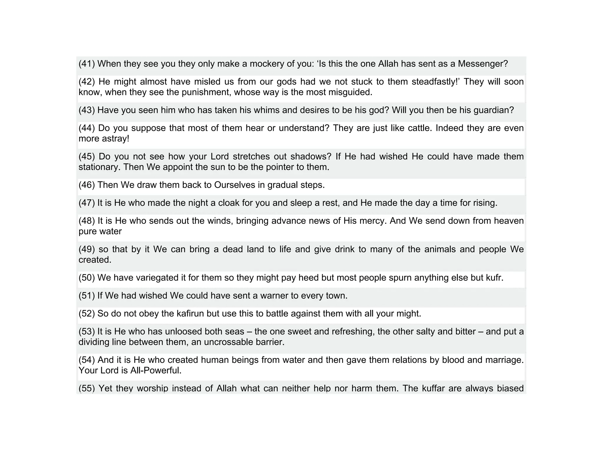 (41) When they see you they only make a mockery of you: ‘Is this the one Allah has sent as a Messenger?
(42) He might almost have misled us from our gods had we not stuck to them steadfastly!’ They will soon
know, when they see the punishment, whose way is the most misguided.
(43) Have you seen him who has taken his whims and desires to be his god? Will you then be his guardian?
(44) Do you suppose that most of them hear or understand? They are just like cattle. Indeed they are even
more astray!
(45) Do you not see how your Lord stretches out shadows? If He had wished He could have made them
stationary. Then We appoint the sun to be the pointer to them.
(46) Then We draw them back to Ourselves in gradual steps.
(47) It is He who made the night a cloak for you and sleep a rest, and He made the day a time for rising.
(48) It is He who sends out the winds, bringing advance news of His mercy. And We send down from heaven
pure water
(49) so that by it We can bring a dead land to life and give drink to many of the animals and people We
created.
(50) We have variegated it for them so they might pay heed but most people spurn anything else but kufr.
(51) If We had wished We could have sent a warner to every town.
(52) So do not obey the kafirun but use this to battle against them with all your might.
(53) It is He who has unloosed both seas – the one sweet and refreshing, the other salty and bitter – and put a
dividing line between them, an uncrossable barrier.
(54) And it is He who created human beings from water and then gave them relations by blood and marriage.
Your Lord is All-Powerful.
(55) Yet they worship instead of Allah what can neither help nor harm them. The kuffar are always biased
 