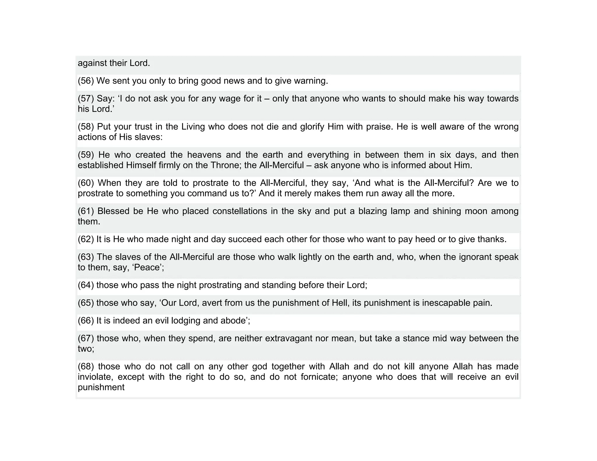 against their Lord.
(56) We sent you only to bring good news and to give warning.
(57) Say: ‘I do not ask you for any wage for it – only that anyone who wants to should make his way towards
his Lord.’
(58) Put your trust in the Living who does not die and glorify Him with praise. He is well aware of the wrong
actions of His slaves:
(59) He who created the heavens and the earth and everything in between them in six days, and then
established Himself firmly on the Throne; the All-Merciful – ask anyone who is informed about Him.
(60) When they are told to prostrate to the All-Merciful, they say, ‘And what is the All-Merciful? Are we to
prostrate to something you command us to?’ And it merely makes them run away all the more.
(61) Blessed be He who placed constellations in the sky and put a blazing lamp and shining moon among
them.
(62) It is He who made night and day succeed each other for those who want to pay heed or to give thanks.
(63) The slaves of the All-Merciful are those who walk lightly on the earth and, who, when the ignorant speak
to them, say, ‘Peace’;
(64) those who pass the night prostrating and standing before their Lord;
(65) those who say, ‘Our Lord, avert from us the punishment of Hell, its punishment is inescapable pain.
(66) It is indeed an evil lodging and abode’;
(67) those who, when they spend, are neither extravagant nor mean, but take a stance mid way between the
two;
(68) those who do not call on any other god together with Allah and do not kill anyone Allah has made
inviolate, except with the right to do so, and do not fornicate; anyone who does that will receive an evil
punishment
 