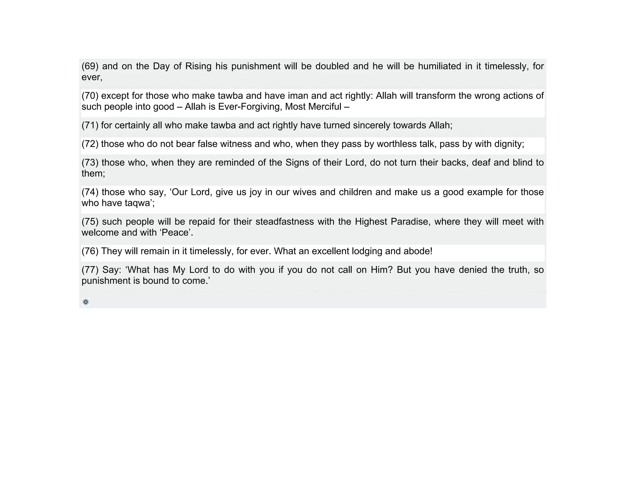 (69) and on the Day of Rising his punishment will be doubled and he will be humiliated in it timelessly, for
ever,
(70) except for those who make tawba and have iman and act rightly: Allah will transform the wrong actions of
such people into good – Allah is Ever-Forgiving, Most Merciful –
(71) for certainly all who make tawba and act rightly have turned sincerely towards Allah;
(72) those who do not bear false witness and who, when they pass by worthless talk, pass by with dignity;
(73) those who, when they are reminded of the Signs of their Lord, do not turn their backs, deaf and blind to
them;
(74) those who say, ‘Our Lord, give us joy in our wives and children and make us a good example for those
who have taqwa’;
(75) such people will be repaid for their steadfastness with the Highest Paradise, where they will meet with
welcome and with ‘Peace’.
(76) They will remain in it timelessly, for ever. What an excellent lodging and abode!
(77) Say: ‘What has My Lord to do with you if you do not call on Him? But you have denied the truth, so
punishment is bound to come.’
 