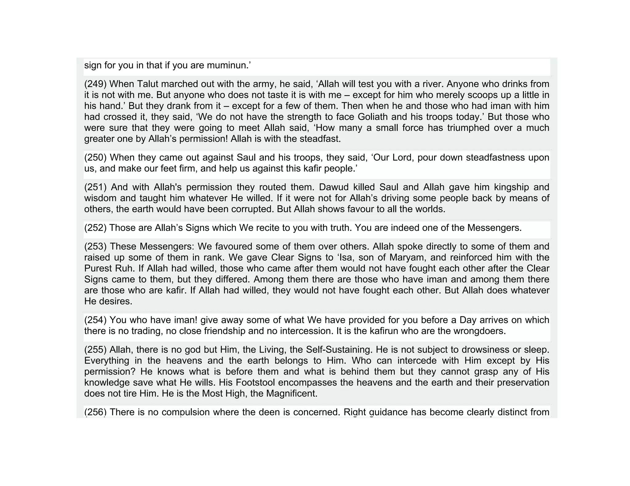 sign for you in that if you are muminun.’
(249) When Talut marched out with the army, he said, ‘Allah will test you with a river. Anyone who drinks from
it is not with me. But anyone who does not taste it is with me – except for him who merely scoops up a little in
his hand.’ But they drank from it – except for a few of them. Then when he and those who had iman with him
had crossed it, they said, ‘We do not have the strength to face Goliath and his troops today.’ But those who
were sure that they were going to meet Allah said, ‘How many a small force has triumphed over a much
greater one by Allah’s permission! Allah is with the steadfast.
(250) When they came out against Saul and his troops, they said, ‘Our Lord, pour down steadfastness upon
us, and make our feet firm, and help us against this kafir people.’
(251) And with Allah's permission they routed them. Dawud killed Saul and Allah gave him kingship and
wisdom and taught him whatever He willed. If it were not for Allah’s driving some people back by means of
others, the earth would have been corrupted. But Allah shows favour to all the worlds.
(252) Those are Allah’s Signs which We recite to you with truth. You are indeed one of the Messengers.
(253) These Messengers: We favoured some of them over others. Allah spoke directly to some of them and
raised up some of them in rank. We gave Clear Signs to ‘Isa, son of Maryam, and reinforced him with the
Purest Ruh. If Allah had willed, those who came after them would not have fought each other after the Clear
Signs came to them, but they differed. Among them there are those who have iman and among them there
are those who are kafir. If Allah had willed, they would not have fought each other. But Allah does whatever
He desires.
(254) You who have iman! give away some of what We have provided for you before a Day arrives on which
there is no trading, no close friendship and no intercession. It is the kafirun who are the wrongdoers.
(255) Allah, there is no god but Him, the Living, the Self-Sustaining. He is not subject to drowsiness or sleep.
Everything in the heavens and the earth belongs to Him. Who can intercede with Him except by His
permission? He knows what is before them and what is behind them but they cannot grasp any of His
knowledge save what He wills. His Footstool encompasses the heavens and the earth and their preservation
does not tire Him. He is the Most High, the Magnificent.
(256) There is no compulsion where the deen is concerned. Right guidance has become clearly distinct from
 