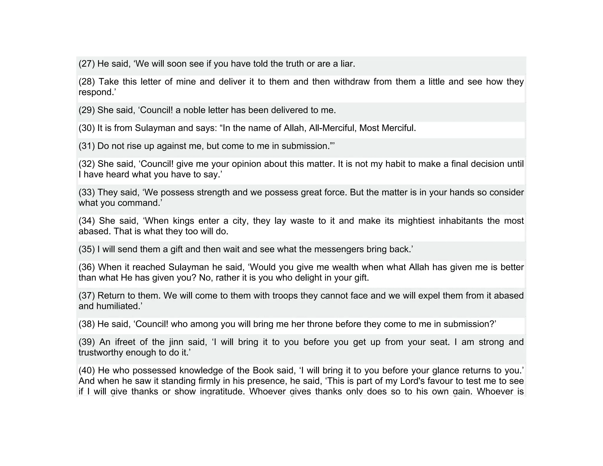 (27) He said, ‘We will soon see if you have told the truth or are a liar.
(28) Take this letter of mine and deliver it to them and then withdraw from them a little and see how they
respond.’
(29) She said, ‘Council! a noble letter has been delivered to me.
(30) It is from Sulayman and says: “In the name of Allah, All-Merciful, Most Merciful.
(31) Do not rise up against me, but come to me in submission.”’
(32) She said, ‘Council! give me your opinion about this matter. It is not my habit to make a final decision until
I have heard what you have to say.’
(33) They said, ‘We possess strength and we possess great force. But the matter is in your hands so consider
what you command.’
(34) She said, ‘When kings enter a city, they lay waste to it and make its mightiest inhabitants the most
abased. That is what they too will do.
(35) I will send them a gift and then wait and see what the messengers bring back.’
(36) When it reached Sulayman he said, ‘Would you give me wealth when what Allah has given me is better
than what He has given you? No, rather it is you who delight in your gift.
(37) Return to them. We will come to them with troops they cannot face and we will expel them from it abased
and humiliated.’
(38) He said, ‘Council! who among you will bring me her throne before they come to me in submission?’
(39) An ifreet of the jinn said, ‘I will bring it to you before you get up from your seat. I am strong and
trustworthy enough to do it.’
(40) He who possessed knowledge of the Book said, ‘I will bring it to you before your glance returns to you.’
And when he saw it standing firmly in his presence, he said, ‘This is part of my Lord's favour to test me to see
if I will give thanks or show ingratitude. Whoever gives thanks only does so to his own gain. Whoever is
 