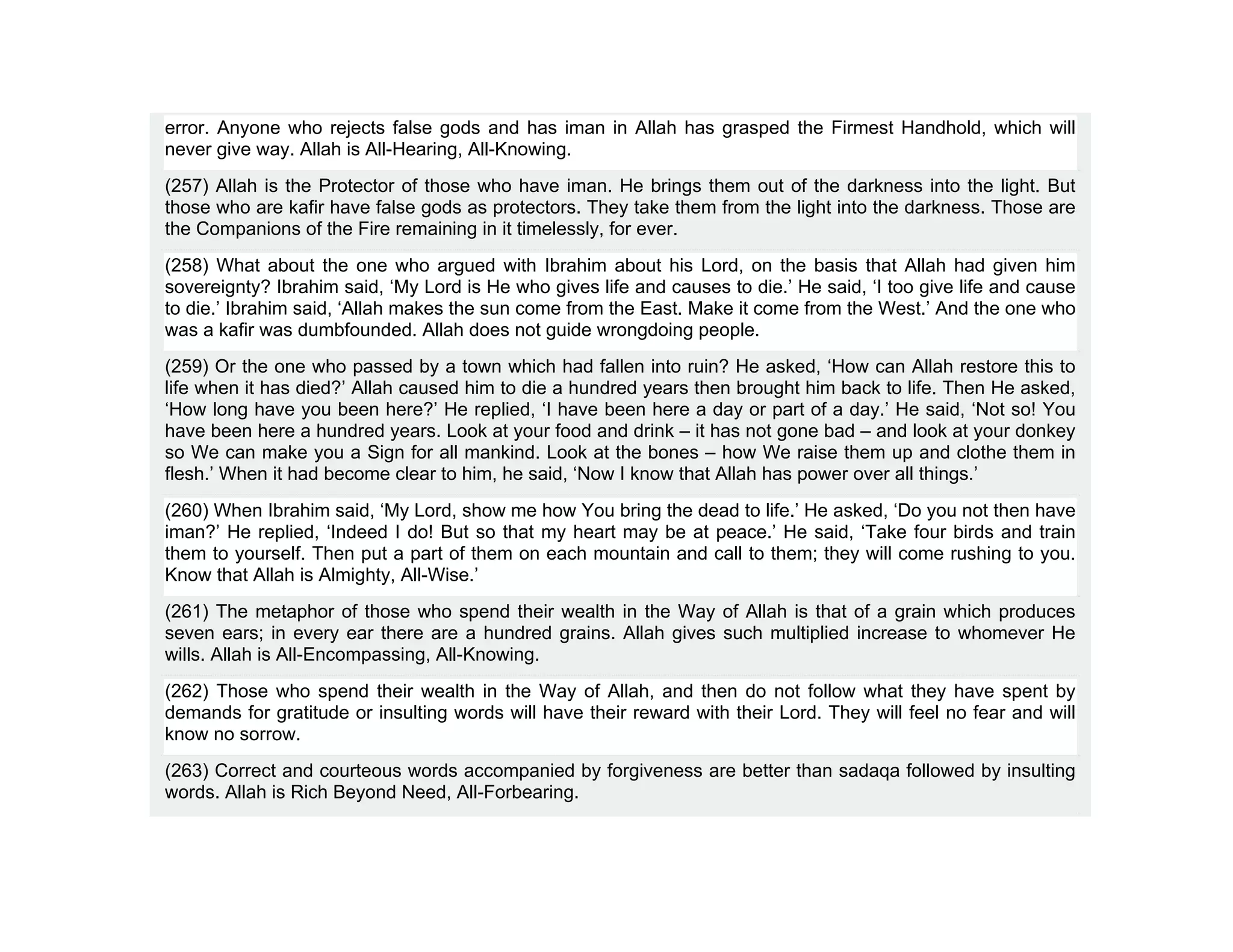 error. Anyone who rejects false gods and has iman in Allah has grasped the Firmest Handhold, which will
never give way. Allah is All-Hearing, All-Knowing.
(257) Allah is the Protector of those who have iman. He brings them out of the darkness into the light. But
those who are kafir have false gods as protectors. They take them from the light into the darkness. Those are
the Companions of the Fire remaining in it timelessly, for ever.
(258) What about the one who argued with Ibrahim about his Lord, on the basis that Allah had given him
sovereignty? Ibrahim said, ‘My Lord is He who gives life and causes to die.’ He said, ‘I too give life and cause
to die.’ Ibrahim said, ‘Allah makes the sun come from the East. Make it come from the West.’ And the one who
was a kafir was dumbfounded. Allah does not guide wrongdoing people.
(259) Or the one who passed by a town which had fallen into ruin? He asked, ‘How can Allah restore this to
life when it has died?’ Allah caused him to die a hundred years then brought him back to life. Then He asked,
‘How long have you been here?’ He replied, ‘I have been here a day or part of a day.’ He said, ‘Not so! You
have been here a hundred years. Look at your food and drink – it has not gone bad – and look at your donkey
so We can make you a Sign for all mankind. Look at the bones – how We raise them up and clothe them in
flesh.’ When it had become clear to him, he said, ‘Now I know that Allah has power over all things.’
(260) When Ibrahim said, ‘My Lord, show me how You bring the dead to life.’ He asked, ‘Do you not then have
iman?’ He replied, ‘Indeed I do! But so that my heart may be at peace.’ He said, ‘Take four birds and train
them to yourself. Then put a part of them on each mountain and call to them; they will come rushing to you.
Know that Allah is Almighty, All-Wise.’
(261) The metaphor of those who spend their wealth in the Way of Allah is that of a grain which produces
seven ears; in every ear there are a hundred grains. Allah gives such multiplied increase to whomever He
wills. Allah is All-Encompassing, All-Knowing.
(262) Those who spend their wealth in the Way of Allah, and then do not follow what they have spent by
demands for gratitude or insulting words will have their reward with their Lord. They will feel no fear and will
know no sorrow.
(263) Correct and courteous words accompanied by forgiveness are better than sadaqa followed by insulting
words. Allah is Rich Beyond Need, All-Forbearing.
 
