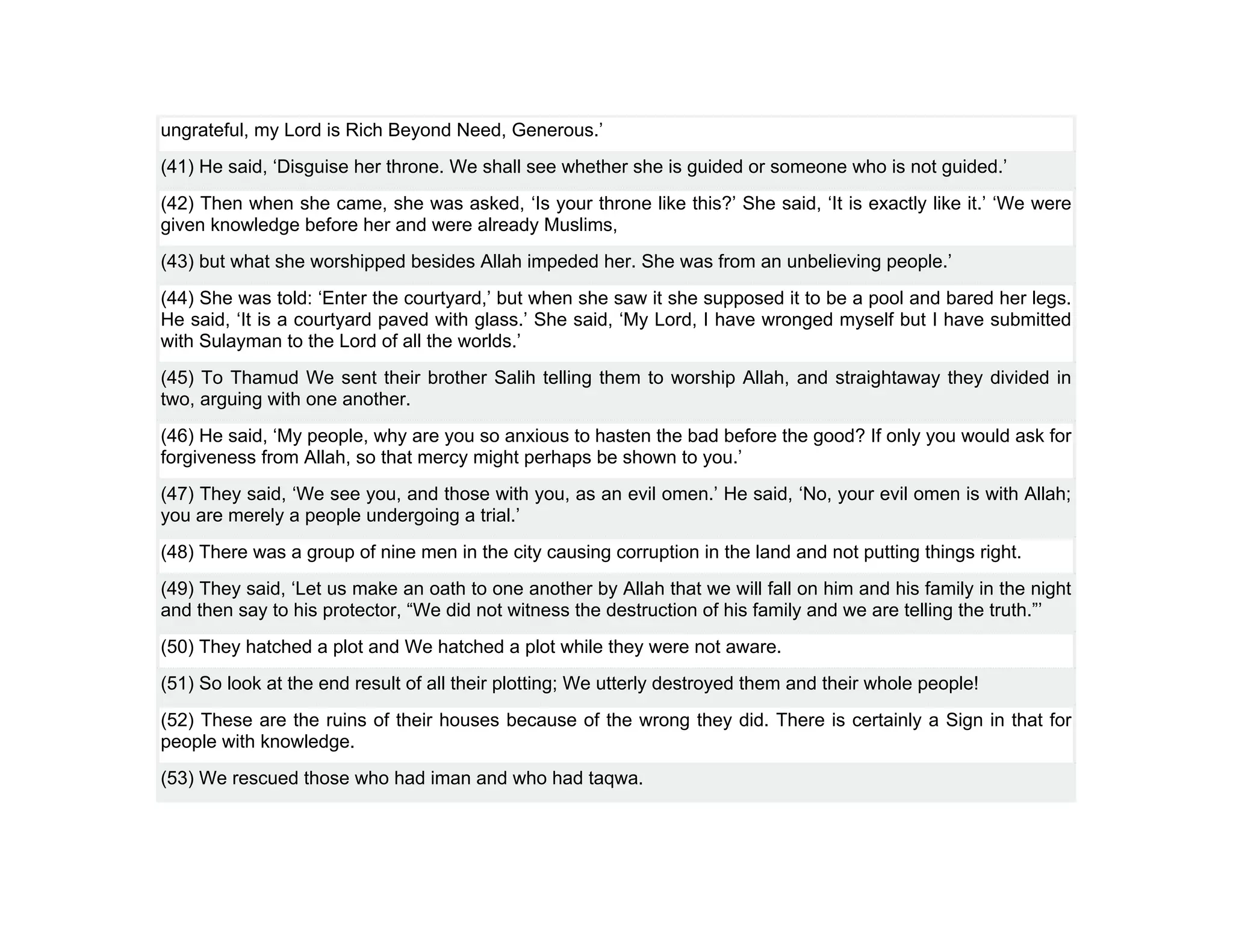 ungrateful, my Lord is Rich Beyond Need, Generous.’
(41) He said, ‘Disguise her throne. We shall see whether she is guided or someone who is not guided.’
(42) Then when she came, she was asked, ‘Is your throne like this?’ She said, ‘It is exactly like it.’ ‘We were
given knowledge before her and were already Muslims,
(43) but what she worshipped besides Allah impeded her. She was from an unbelieving people.’
(44) She was told: ‘Enter the courtyard,’ but when she saw it she supposed it to be a pool and bared her legs.
He said, ‘It is a courtyard paved with glass.’ She said, ‘My Lord, I have wronged myself but I have submitted
with Sulayman to the Lord of all the worlds.’
(45) To Thamud We sent their brother Salih telling them to worship Allah, and straightaway they divided in
two, arguing with one another.
(46) He said, ‘My people, why are you so anxious to hasten the bad before the good? If only you would ask for
forgiveness from Allah, so that mercy might perhaps be shown to you.’
(47) They said, ‘We see you, and those with you, as an evil omen.’ He said, ‘No, your evil omen is with Allah;
you are merely a people undergoing a trial.’
(48) There was a group of nine men in the city causing corruption in the land and not putting things right.
(49) They said, ‘Let us make an oath to one another by Allah that we will fall on him and his family in the night
and then say to his protector, “We did not witness the destruction of his family and we are telling the truth.”’
(50) They hatched a plot and We hatched a plot while they were not aware.
(51) So look at the end result of all their plotting; We utterly destroyed them and their whole people!
(52) These are the ruins of their houses because of the wrong they did. There is certainly a Sign in that for
people with knowledge.
(53) We rescued those who had iman and who had taqwa.
 