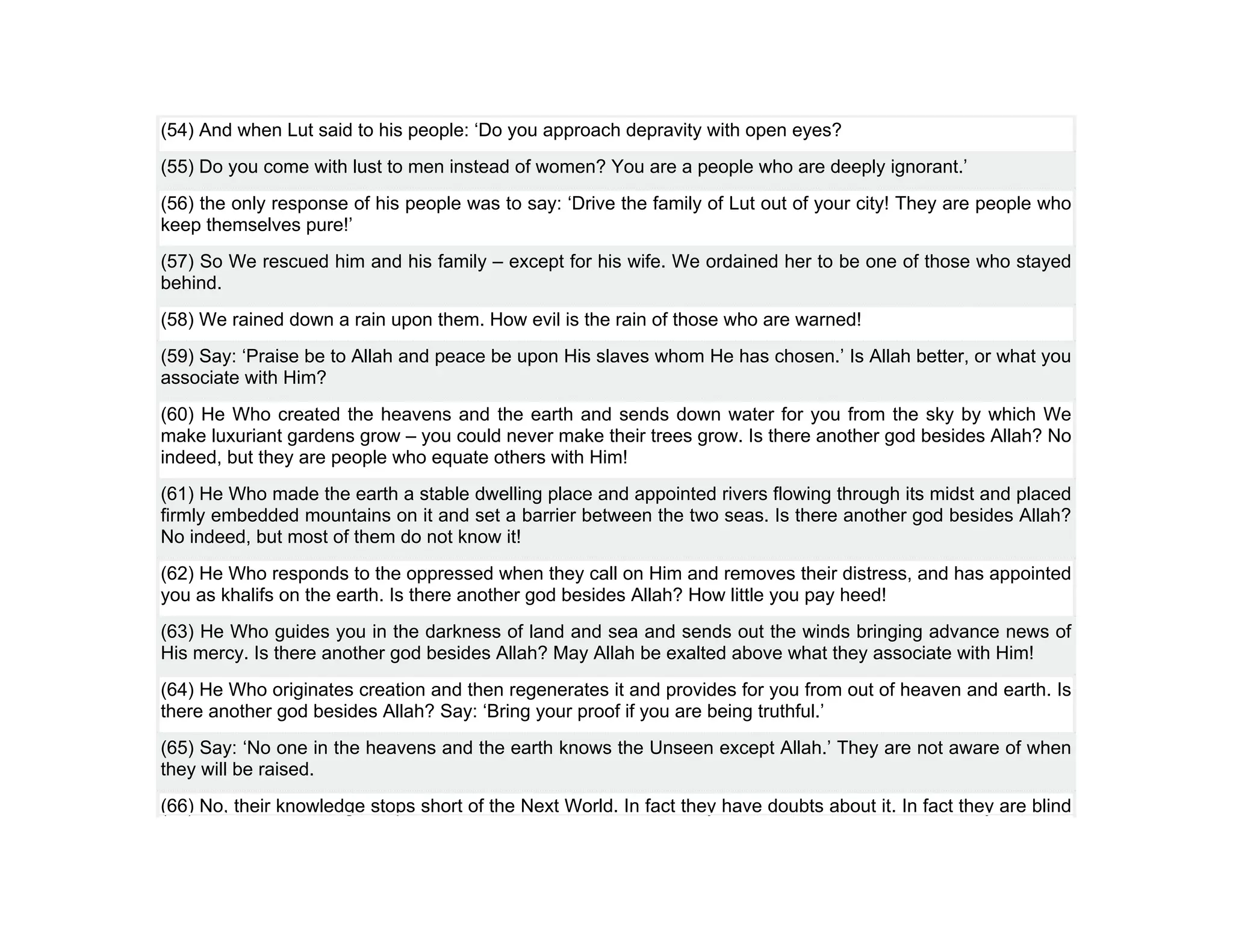 (54) And when Lut said to his people: ‘Do you approach depravity with open eyes?
(55) Do you come with lust to men instead of women? You are a people who are deeply ignorant.’
(56) the only response of his people was to say: ‘Drive the family of Lut out of your city! They are people who
keep themselves pure!’
(57) So We rescued him and his family – except for his wife. We ordained her to be one of those who stayed
behind.
(58) We rained down a rain upon them. How evil is the rain of those who are warned!
(59) Say: ‘Praise be to Allah and peace be upon His slaves whom He has chosen.’ Is Allah better, or what you
associate with Him?
(60) He Who created the heavens and the earth and sends down water for you from the sky by which We
make luxuriant gardens grow – you could never make their trees grow. Is there another god besides Allah? No
indeed, but they are people who equate others with Him!
(61) He Who made the earth a stable dwelling place and appointed rivers flowing through its midst and placed
firmly embedded mountains on it and set a barrier between the two seas. Is there another god besides Allah?
No indeed, but most of them do not know it!
(62) He Who responds to the oppressed when they call on Him and removes their distress, and has appointed
you as khalifs on the earth. Is there another god besides Allah? How little you pay heed!
(63) He Who guides you in the darkness of land and sea and sends out the winds bringing advance news of
His mercy. Is there another god besides Allah? May Allah be exalted above what they associate with Him!
(64) He Who originates creation and then regenerates it and provides for you from out of heaven and earth. Is
there another god besides Allah? Say: ‘Bring your proof if you are being truthful.’
(65) Say: ‘No one in the heavens and the earth knows the Unseen except Allah.’ They are not aware of when
they will be raised.
(66) No, their knowledge stops short of the Next World. In fact they have doubts about it. In fact they are blind
 