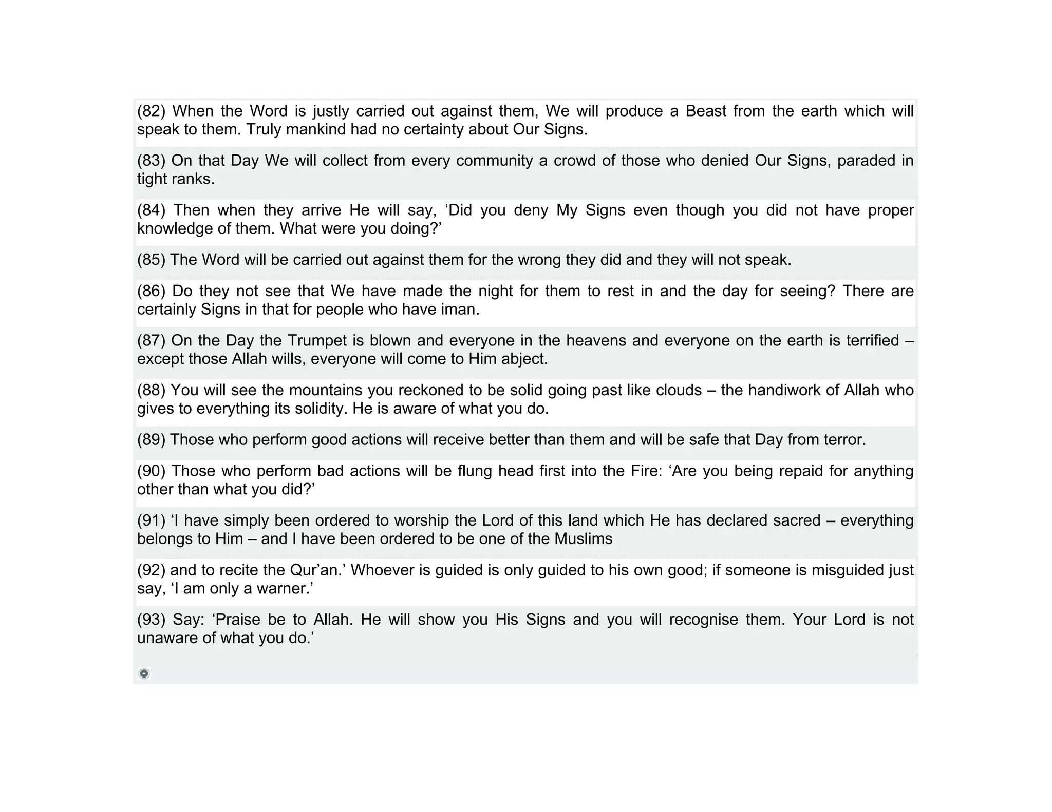 (82) When the Word is justly carried out against them, We will produce a Beast from the earth which will
speak to them. Truly mankind had no certainty about Our Signs.
(83) On that Day We will collect from every community a crowd of those who denied Our Signs, paraded in
tight ranks.
(84) Then when they arrive He will say, ‘Did you deny My Signs even though you did not have proper
knowledge of them. What were you doing?’
(85) The Word will be carried out against them for the wrong they did and they will not speak.
(86) Do they not see that We have made the night for them to rest in and the day for seeing? There are
certainly Signs in that for people who have iman.
(87) On the Day the Trumpet is blown and everyone in the heavens and everyone on the earth is terrified –
except those Allah wills, everyone will come to Him abject.
(88) You will see the mountains you reckoned to be solid going past like clouds – the handiwork of Allah who
gives to everything its solidity. He is aware of what you do.
(89) Those who perform good actions will receive better than them and will be safe that Day from terror.
(90) Those who perform bad actions will be flung head first into the Fire: ‘Are you being repaid for anything
other than what you did?’
(91) ‘I have simply been ordered to worship the Lord of this land which He has declared sacred – everything
belongs to Him – and I have been ordered to be one of the Muslims
(92) and to recite the Qur’an.’ Whoever is guided is only guided to his own good; if someone is misguided just
say, ‘I am only a warner.’
(93) Say: ‘Praise be to Allah. He will show you His Signs and you will recognise them. Your Lord is not
unaware of what you do.’
 