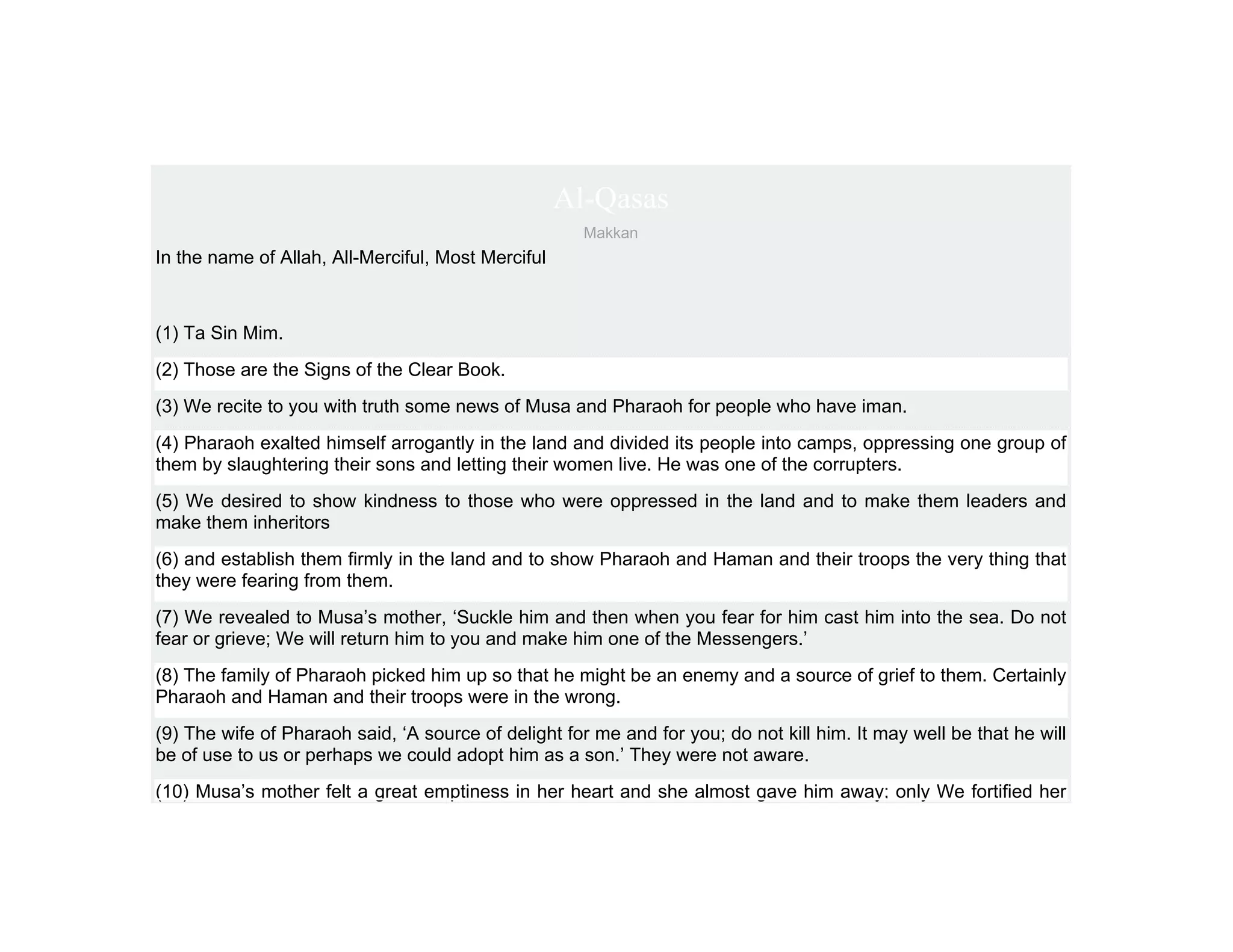 Al-Qasas
                                                      Makkan
In the name of Allah, All-Merciful, Most Merciful



(1) Ta Sin Mim.
(2) Those are the Signs of the Clear Book.
(3) We recite to you with truth some news of Musa and Pharaoh for people who have iman.
(4) Pharaoh exalted himself arrogantly in the land and divided its people into camps, oppressing one group of
them by slaughtering their sons and letting their women live. He was one of the corrupters.
(5) We desired to show kindness to those who were oppressed in the land and to make them leaders and
make them inheritors
(6) and establish them firmly in the land and to show Pharaoh and Haman and their troops the very thing that
they were fearing from them.
(7) We revealed to Musa’s mother, ‘Suckle him and then when you fear for him cast him into the sea. Do not
fear or grieve; We will return him to you and make him one of the Messengers.’
(8) The family of Pharaoh picked him up so that he might be an enemy and a source of grief to them. Certainly
Pharaoh and Haman and their troops were in the wrong.
(9) The wife of Pharaoh said, ‘A source of delight for me and for you; do not kill him. It may well be that he will
be of use to us or perhaps we could adopt him as a son.’ They were not aware.
(10) Musa’s mother felt a great emptiness in her heart and she almost gave him away; only We fortified her
 