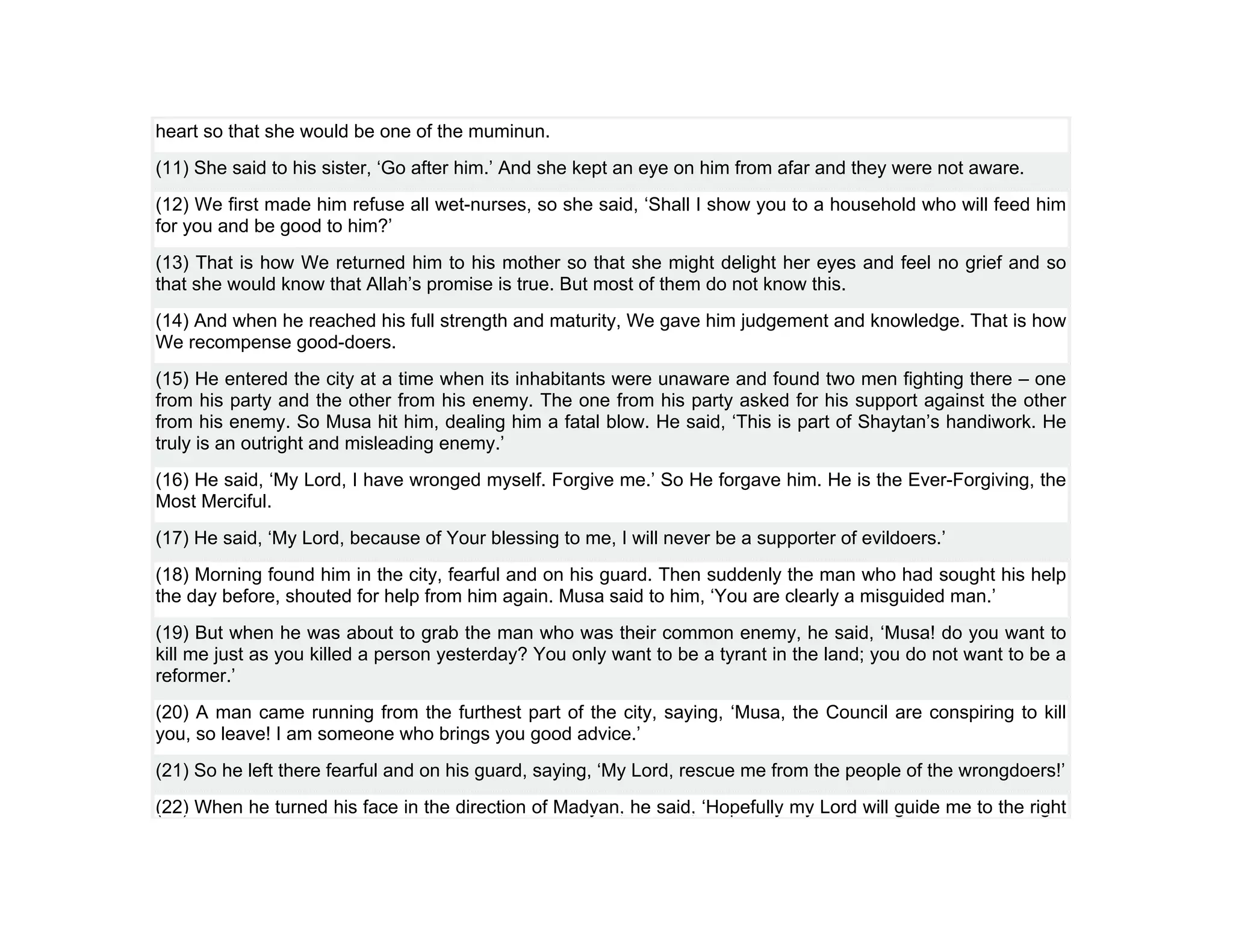 heart so that she would be one of the muminun.
(11) She said to his sister, ‘Go after him.’ And she kept an eye on him from afar and they were not aware.
(12) We first made him refuse all wet-nurses, so she said, ‘Shall I show you to a household who will feed him
for you and be good to him?’
(13) That is how We returned him to his mother so that she might delight her eyes and feel no grief and so
that she would know that Allah’s promise is true. But most of them do not know this.
(14) And when he reached his full strength and maturity, We gave him judgement and knowledge. That is how
We recompense good-doers.
(15) He entered the city at a time when its inhabitants were unaware and found two men fighting there – one
from his party and the other from his enemy. The one from his party asked for his support against the other
from his enemy. So Musa hit him, dealing him a fatal blow. He said, ‘This is part of Shaytan’s handiwork. He
truly is an outright and misleading enemy.’
(16) He said, ‘My Lord, I have wronged myself. Forgive me.’ So He forgave him. He is the Ever-Forgiving, the
Most Merciful.
(17) He said, ‘My Lord, because of Your blessing to me, I will never be a supporter of evildoers.’
(18) Morning found him in the city, fearful and on his guard. Then suddenly the man who had sought his help
the day before, shouted for help from him again. Musa said to him, ‘You are clearly a misguided man.’
(19) But when he was about to grab the man who was their common enemy, he said, ‘Musa! do you want to
kill me just as you killed a person yesterday? You only want to be a tyrant in the land; you do not want to be a
reformer.’
(20) A man came running from the furthest part of the city, saying, ‘Musa, the Council are conspiring to kill
you, so leave! I am someone who brings you good advice.’
(21) So he left there fearful and on his guard, saying, ‘My Lord, rescue me from the people of the wrongdoers!’
(22) When he turned his face in the direction of Madyan, he said, ‘Hopefully my Lord will guide me to the right
 