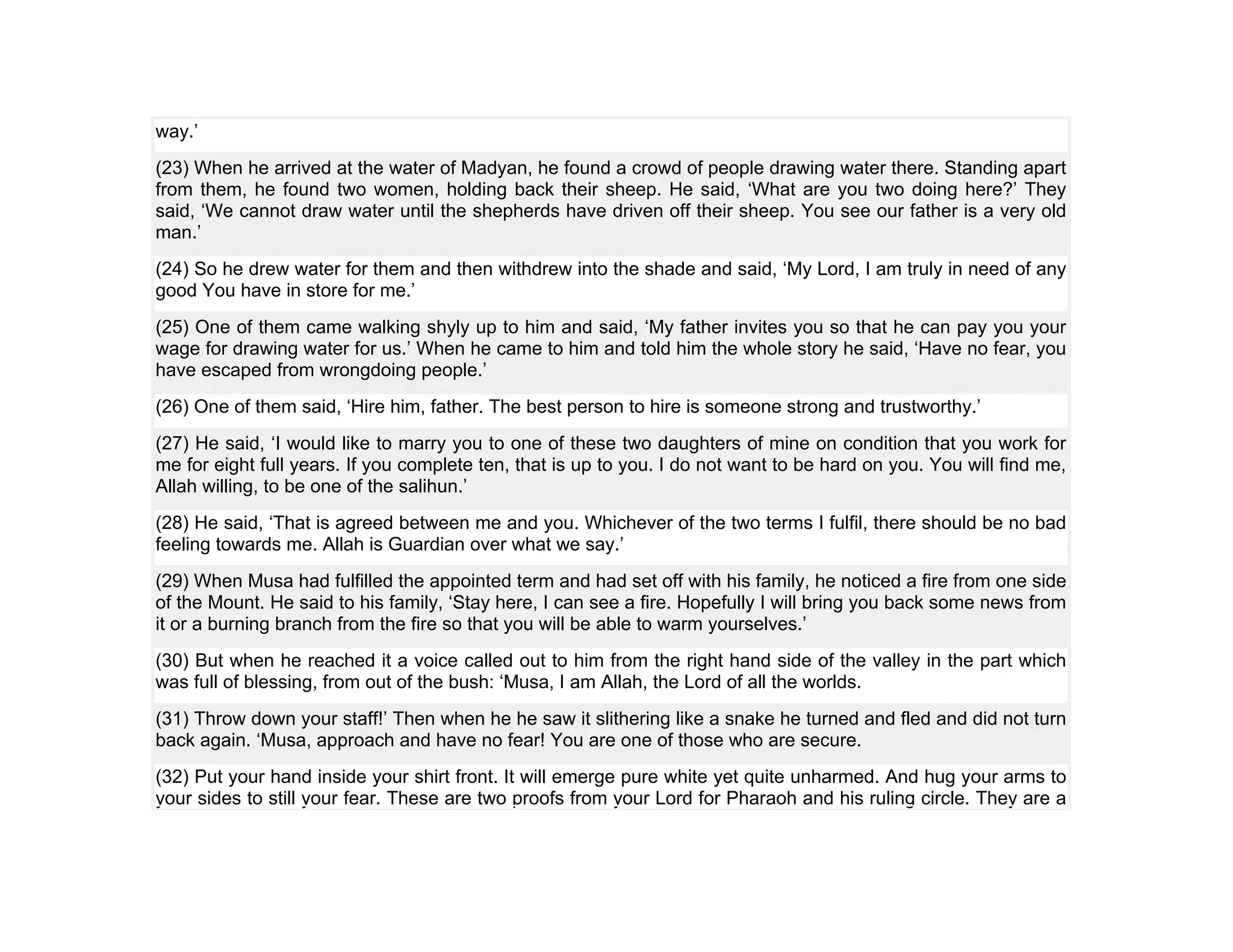 way.’
(23) When he arrived at the water of Madyan, he found a crowd of people drawing water there. Standing apart
from them, he found two women, holding back their sheep. He said, ‘What are you two doing here?’ They
said, ‘We cannot draw water until the shepherds have driven off their sheep. You see our father is a very old
man.’
(24) So he drew water for them and then withdrew into the shade and said, ‘My Lord, I am truly in need of any
good You have in store for me.’
(25) One of them came walking shyly up to him and said, ‘My father invites you so that he can pay you your
wage for drawing water for us.’ When he came to him and told him the whole story he said, ‘Have no fear, you
have escaped from wrongdoing people.’
(26) One of them said, ‘Hire him, father. The best person to hire is someone strong and trustworthy.’
(27) He said, ‘I would like to marry you to one of these two daughters of mine on condition that you work for
me for eight full years. If you complete ten, that is up to you. I do not want to be hard on you. You will find me,
Allah willing, to be one of the salihun.’
(28) He said, ‘That is agreed between me and you. Whichever of the two terms I fulfil, there should be no bad
feeling towards me. Allah is Guardian over what we say.’
(29) When Musa had fulfilled the appointed term and had set off with his family, he noticed a fire from one side
of the Mount. He said to his family, ‘Stay here, I can see a fire. Hopefully I will bring you back some news from
it or a burning branch from the fire so that you will be able to warm yourselves.’
(30) But when he reached it a voice called out to him from the right hand side of the valley in the part which
was full of blessing, from out of the bush: ‘Musa, I am Allah, the Lord of all the worlds.
(31) Throw down your staff!’ Then when he he saw it slithering like a snake he turned and fled and did not turn
back again. ‘Musa, approach and have no fear! You are one of those who are secure.
(32) Put your hand inside your shirt front. It will emerge pure white yet quite unharmed. And hug your arms to
your sides to still your fear. These are two proofs from your Lord for Pharaoh and his ruling circle. They are a
 