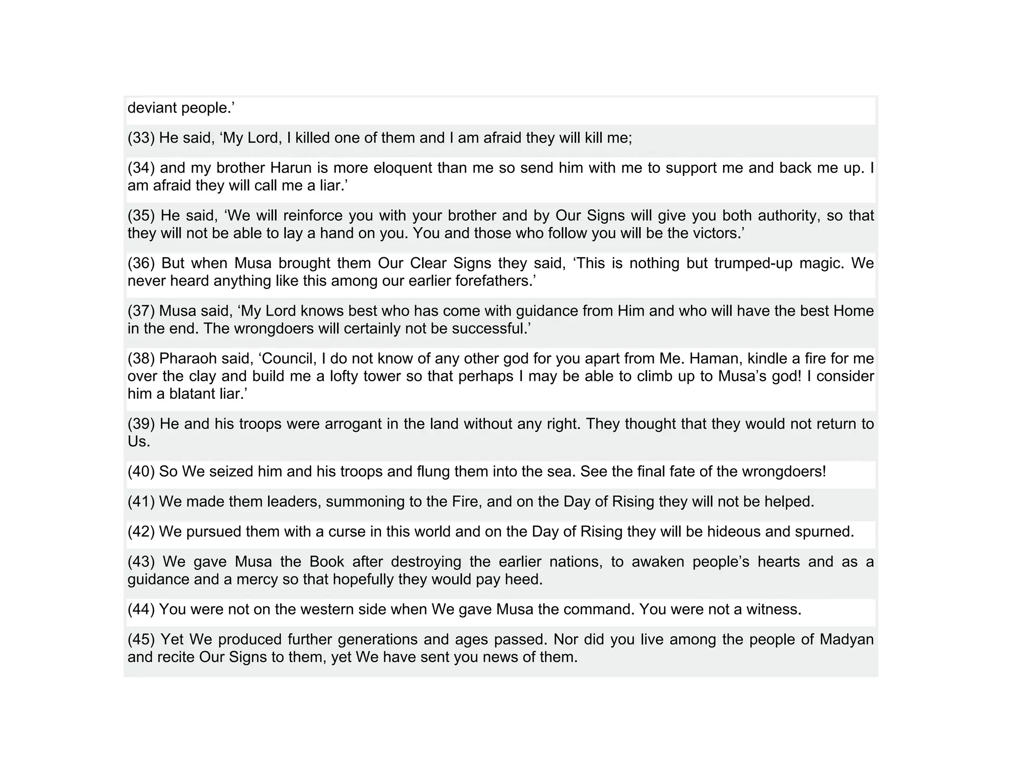 deviant people.’
(33) He said, ‘My Lord, I killed one of them and I am afraid they will kill me;
(34) and my brother Harun is more eloquent than me so send him with me to support me and back me up. I
am afraid they will call me a liar.’
(35) He said, ‘We will reinforce you with your brother and by Our Signs will give you both authority, so that
they will not be able to lay a hand on you. You and those who follow you will be the victors.’
(36) But when Musa brought them Our Clear Signs they said, ‘This is nothing but trumped-up magic. We
never heard anything like this among our earlier forefathers.’
(37) Musa said, ‘My Lord knows best who has come with guidance from Him and who will have the best Home
in the end. The wrongdoers will certainly not be successful.’
(38) Pharaoh said, ‘Council, I do not know of any other god for you apart from Me. Haman, kindle a fire for me
over the clay and build me a lofty tower so that perhaps I may be able to climb up to Musa’s god! I consider
him a blatant liar.’
(39) He and his troops were arrogant in the land without any right. They thought that they would not return to
Us.
(40) So We seized him and his troops and flung them into the sea. See the final fate of the wrongdoers!
(41) We made them leaders, summoning to the Fire, and on the Day of Rising they will not be helped.
(42) We pursued them with a curse in this world and on the Day of Rising they will be hideous and spurned.
(43) We gave Musa the Book after destroying the earlier nations, to awaken people’s hearts and as a
guidance and a mercy so that hopefully they would pay heed.
(44) You were not on the western side when We gave Musa the command. You were not a witness.
(45) Yet We produced further generations and ages passed. Nor did you live among the people of Madyan
and recite Our Signs to them, yet We have sent you news of them.
 