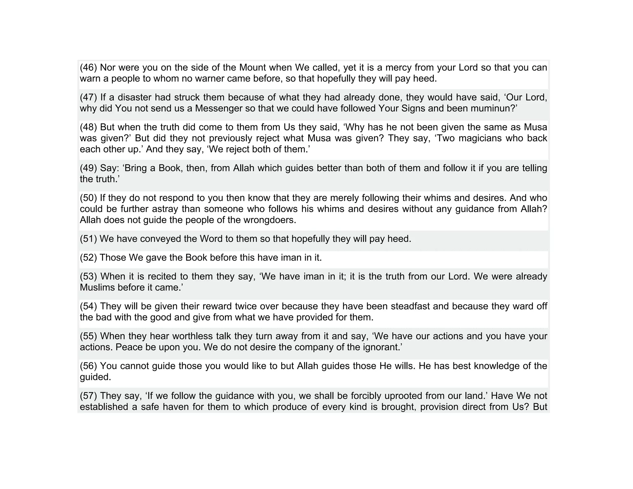 (46) Nor were you on the side of the Mount when We called, yet it is a mercy from your Lord so that you can
warn a people to whom no warner came before, so that hopefully they will pay heed.
(47) If a disaster had struck them because of what they had already done, they would have said, ‘Our Lord,
why did You not send us a Messenger so that we could have followed Your Signs and been muminun?’
(48) But when the truth did come to them from Us they said, ‘Why has he not been given the same as Musa
was given?’ But did they not previously reject what Musa was given? They say, ‘Two magicians who back
each other up.’ And they say, ‘We reject both of them.’
(49) Say: ‘Bring a Book, then, from Allah which guides better than both of them and follow it if you are telling
the truth.’
(50) If they do not respond to you then know that they are merely following their whims and desires. And who
could be further astray than someone who follows his whims and desires without any guidance from Allah?
Allah does not guide the people of the wrongdoers.
(51) We have conveyed the Word to them so that hopefully they will pay heed.
(52) Those We gave the Book before this have iman in it.
(53) When it is recited to them they say, ‘We have iman in it; it is the truth from our Lord. We were already
Muslims before it came.’
(54) They will be given their reward twice over because they have been steadfast and because they ward off
the bad with the good and give from what we have provided for them.
(55) When they hear worthless talk they turn away from it and say, ‘We have our actions and you have your
actions. Peace be upon you. We do not desire the company of the ignorant.’
(56) You cannot guide those you would like to but Allah guides those He wills. He has best knowledge of the
guided.
(57) They say, ‘If we follow the guidance with you, we shall be forcibly uprooted from our land.’ Have We not
established a safe haven for them to which produce of every kind is brought, provision direct from Us? But
 