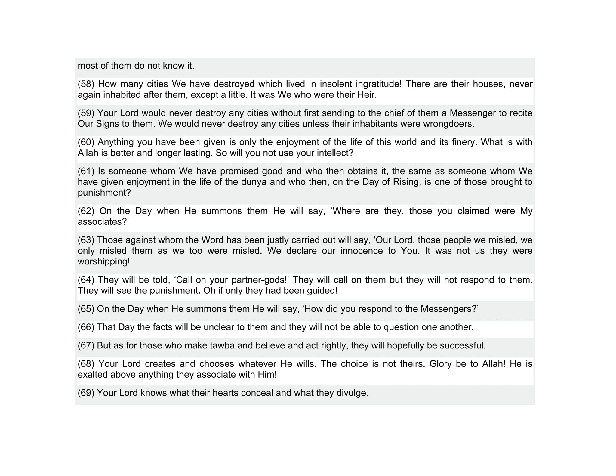 most of them do not know it.
(58) How many cities We have destroyed which lived in insolent ingratitude! There are their houses, never
again inhabited after them, except a little. It was We who were their Heir.
(59) Your Lord would never destroy any cities without first sending to the chief of them a Messenger to recite
Our Signs to them. We would never destroy any cities unless their inhabitants were wrongdoers.
(60) Anything you have been given is only the enjoyment of the life of this world and its finery. What is with
Allah is better and longer lasting. So will you not use your intellect?
(61) Is someone whom We have promised good and who then obtains it, the same as someone whom We
have given enjoyment in the life of the dunya and who then, on the Day of Rising, is one of those brought to
punishment?
(62) On the Day when He summons them He will say, ‘Where are they, those you claimed were My
associates?’
(63) Those against whom the Word has been justly carried out will say, ‘Our Lord, those people we misled, we
only misled them as we too were misled. We declare our innocence to You. It was not us they were
worshipping!’
(64) They will be told, ‘Call on your partner-gods!’ They will call on them but they will not respond to them.
They will see the punishment. Oh if only they had been guided!
(65) On the Day when He summons them He will say, ‘How did you respond to the Messengers?’
(66) That Day the facts will be unclear to them and they will not be able to question one another.
(67) But as for those who make tawba and believe and act rightly, they will hopefully be successful.
(68) Your Lord creates and chooses whatever He wills. The choice is not theirs. Glory be to Allah! He is
exalted above anything they associate with Him!
(69) Your Lord knows what their hearts conceal and what they divulge.
 