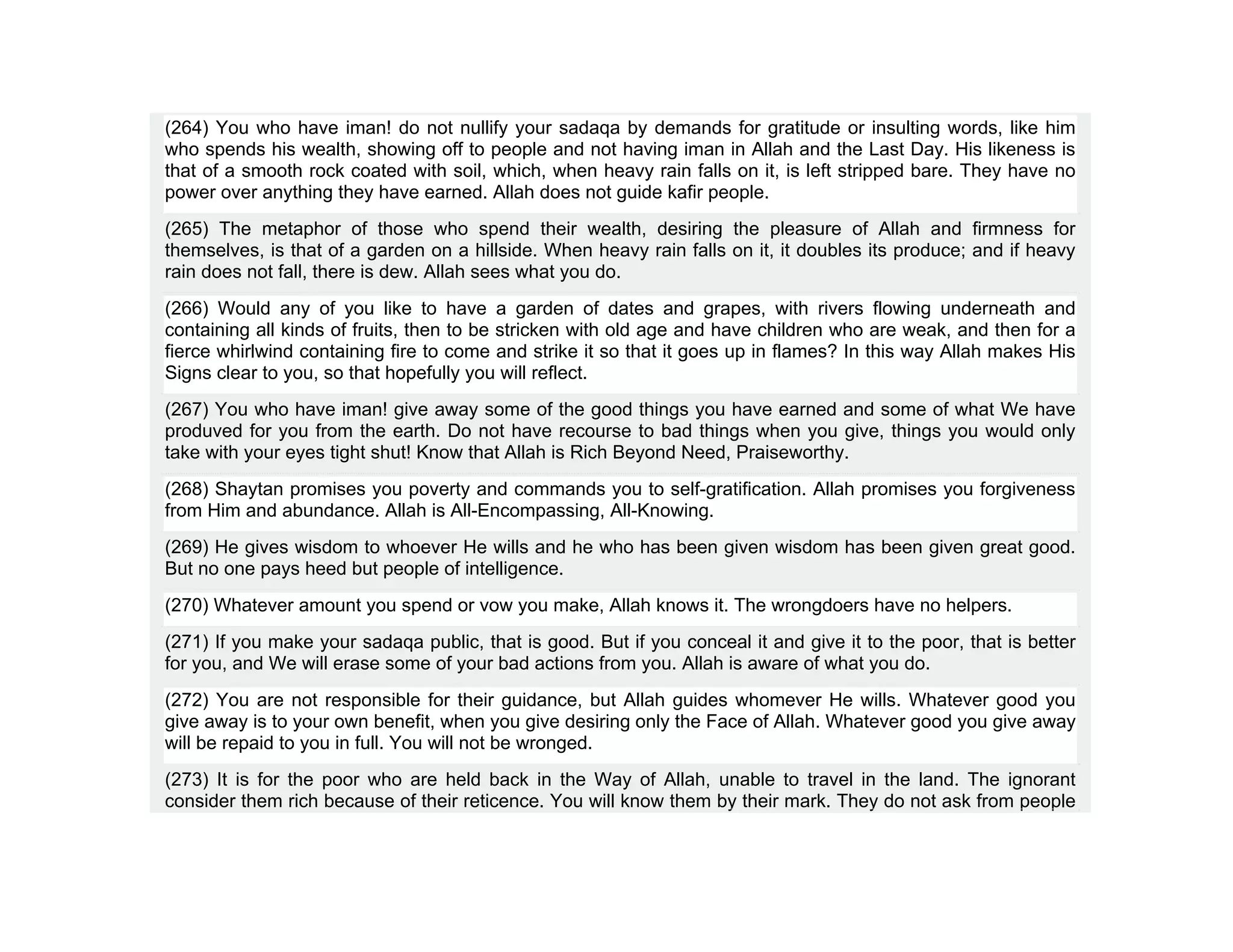 (264) You who have iman! do not nullify your sadaqa by demands for gratitude or insulting words, like him
who spends his wealth, showing off to people and not having iman in Allah and the Last Day. His likeness is
that of a smooth rock coated with soil, which, when heavy rain falls on it, is left stripped bare. They have no
power over anything they have earned. Allah does not guide kafir people.
(265) The metaphor of those who spend their wealth, desiring the pleasure of Allah and firmness for
themselves, is that of a garden on a hillside. When heavy rain falls on it, it doubles its produce; and if heavy
rain does not fall, there is dew. Allah sees what you do.
(266) Would any of you like to have a garden of dates and grapes, with rivers flowing underneath and
containing all kinds of fruits, then to be stricken with old age and have children who are weak, and then for a
fierce whirlwind containing fire to come and strike it so that it goes up in flames? In this way Allah makes His
Signs clear to you, so that hopefully you will reflect.
(267) You who have iman! give away some of the good things you have earned and some of what We have
produved for you from the earth. Do not have recourse to bad things when you give, things you would only
take with your eyes tight shut! Know that Allah is Rich Beyond Need, Praiseworthy.
(268) Shaytan promises you poverty and commands you to self-gratification. Allah promises you forgiveness
from Him and abundance. Allah is All-Encompassing, All-Knowing.
(269) He gives wisdom to whoever He wills and he who has been given wisdom has been given great good.
But no one pays heed but people of intelligence.
(270) Whatever amount you spend or vow you make, Allah knows it. The wrongdoers have no helpers.
(271) If you make your sadaqa public, that is good. But if you conceal it and give it to the poor, that is better
for you, and We will erase some of your bad actions from you. Allah is aware of what you do.
(272) You are not responsible for their guidance, but Allah guides whomever He wills. Whatever good you
give away is to your own benefit, when you give desiring only the Face of Allah. Whatever good you give away
will be repaid to you in full. You will not be wronged.
(273) It is for the poor who are held back in the Way of Allah, unable to travel in the land. The ignorant
consider them rich because of their reticence. You will know them by their mark. They do not ask from people
 