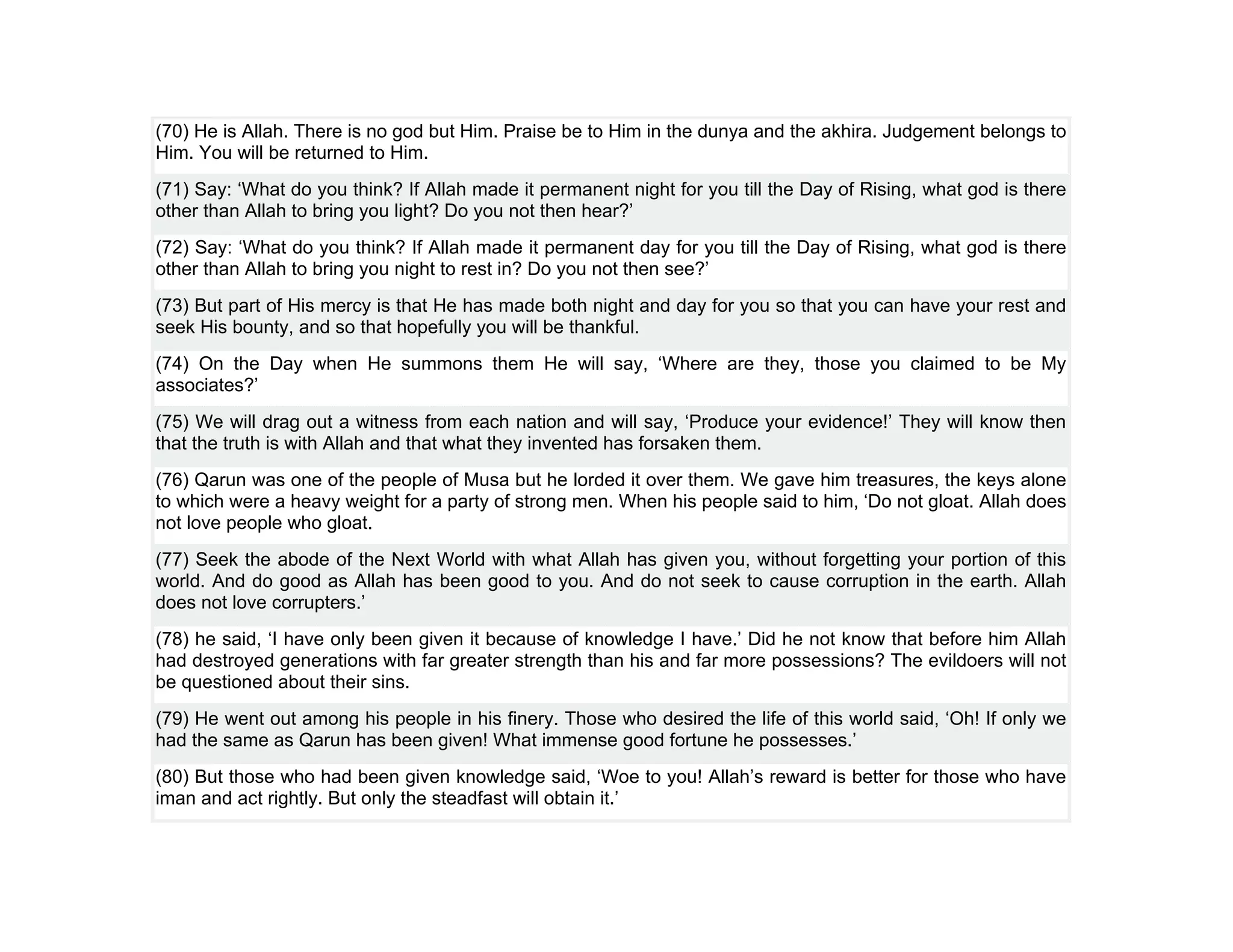 (70) He is Allah. There is no god but Him. Praise be to Him in the dunya and the akhira. Judgement belongs to
Him. You will be returned to Him.
(71) Say: ‘What do you think? If Allah made it permanent night for you till the Day of Rising, what god is there
other than Allah to bring you light? Do you not then hear?’
(72) Say: ‘What do you think? If Allah made it permanent day for you till the Day of Rising, what god is there
other than Allah to bring you night to rest in? Do you not then see?’
(73) But part of His mercy is that He has made both night and day for you so that you can have your rest and
seek His bounty, and so that hopefully you will be thankful.
(74) On the Day when He summons them He will say, ‘Where are they, those you claimed to be My
associates?’
(75) We will drag out a witness from each nation and will say, ‘Produce your evidence!’ They will know then
that the truth is with Allah and that what they invented has forsaken them.
(76) Qarun was one of the people of Musa but he lorded it over them. We gave him treasures, the keys alone
to which were a heavy weight for a party of strong men. When his people said to him, ‘Do not gloat. Allah does
not love people who gloat.
(77) Seek the abode of the Next World with what Allah has given you, without forgetting your portion of this
world. And do good as Allah has been good to you. And do not seek to cause corruption in the earth. Allah
does not love corrupters.’
(78) he said, ‘I have only been given it because of knowledge I have.’ Did he not know that before him Allah
had destroyed generations with far greater strength than his and far more possessions? The evildoers will not
be questioned about their sins.
(79) He went out among his people in his finery. Those who desired the life of this world said, ‘Oh! If only we
had the same as Qarun has been given! What immense good fortune he possesses.’
(80) But those who had been given knowledge said, ‘Woe to you! Allah’s reward is better for those who have
iman and act rightly. But only the steadfast will obtain it.’
 