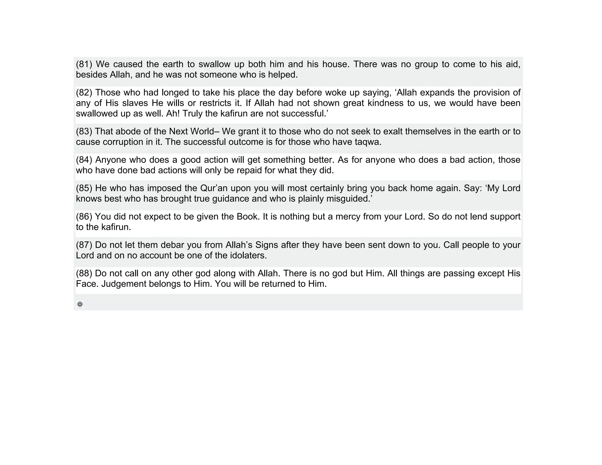 (81) We caused the earth to swallow up both him and his house. There was no group to come to his aid,
besides Allah, and he was not someone who is helped.
(82) Those who had longed to take his place the day before woke up saying, ‘Allah expands the provision of
any of His slaves He wills or restricts it. If Allah had not shown great kindness to us, we would have been
swallowed up as well. Ah! Truly the kafirun are not successful.’
(83) That abode of the Next World– We grant it to those who do not seek to exalt themselves in the earth or to
cause corruption in it. The successful outcome is for those who have taqwa.
(84) Anyone who does a good action will get something better. As for anyone who does a bad action, those
who have done bad actions will only be repaid for what they did.
(85) He who has imposed the Qur’an upon you will most certainly bring you back home again. Say: ‘My Lord
knows best who has brought true guidance and who is plainly misguided.’
(86) You did not expect to be given the Book. It is nothing but a mercy from your Lord. So do not lend support
to the kafirun.
(87) Do not let them debar you from Allah’s Signs after they have been sent down to you. Call people to your
Lord and on no account be one of the idolaters.
(88) Do not call on any other god along with Allah. There is no god but Him. All things are passing except His
Face. Judgement belongs to Him. You will be returned to Him.
 