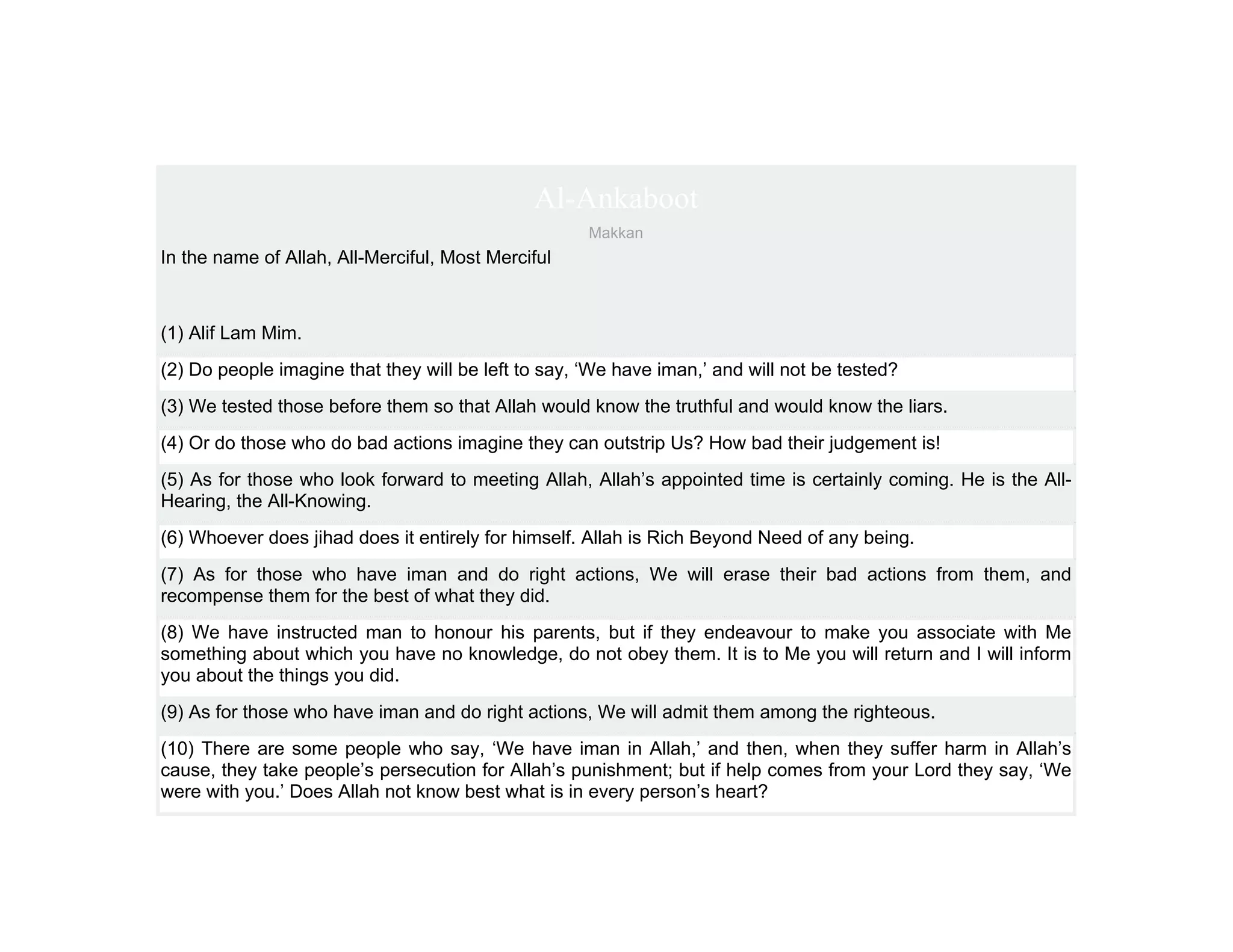 Al-Ankaboot
                                                     Makkan
In the name of Allah, All-Merciful, Most Merciful



(1) Alif Lam Mim.
(2) Do people imagine that they will be left to say, ‘We have iman,’ and will not be tested?
(3) We tested those before them so that Allah would know the truthful and would know the liars.
(4) Or do those who do bad actions imagine they can outstrip Us? How bad their judgement is!
(5) As for those who look forward to meeting Allah, Allah’s appointed time is certainly coming. He is the All-
Hearing, the All-Knowing.
(6) Whoever does jihad does it entirely for himself. Allah is Rich Beyond Need of any being.
(7) As for those who have iman and do right actions, We will erase their bad actions from them, and
recompense them for the best of what they did.
(8) We have instructed man to honour his parents, but if they endeavour to make you associate with Me
something about which you have no knowledge, do not obey them. It is to Me you will return and I will inform
you about the things you did.
(9) As for those who have iman and do right actions, We will admit them among the righteous.
(10) There are some people who say, ‘We have iman in Allah,’ and then, when they suffer harm in Allah’s
cause, they take people’s persecution for Allah’s punishment; but if help comes from your Lord they say, ‘We
were with you.’ Does Allah not know best what is in every person’s heart?
 