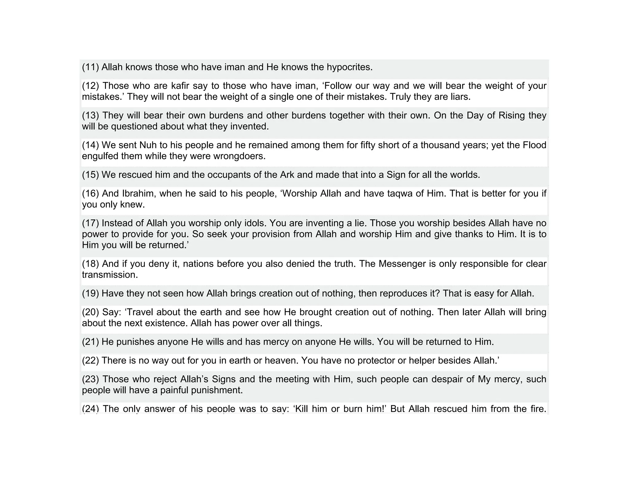 (11) Allah knows those who have iman and He knows the hypocrites.
(12) Those who are kafir say to those who have iman, ‘Follow our way and we will bear the weight of your
mistakes.’ They will not bear the weight of a single one of their mistakes. Truly they are liars.
(13) They will bear their own burdens and other burdens together with their own. On the Day of Rising they
will be questioned about what they invented.
(14) We sent Nuh to his people and he remained among them for fifty short of a thousand years; yet the Flood
engulfed them while they were wrongdoers.
(15) We rescued him and the occupants of the Ark and made that into a Sign for all the worlds.
(16) And Ibrahim, when he said to his people, ‘Worship Allah and have taqwa of Him. That is better for you if
you only knew.
(17) Instead of Allah you worship only idols. You are inventing a lie. Those you worship besides Allah have no
power to provide for you. So seek your provision from Allah and worship Him and give thanks to Him. It is to
Him you will be returned.’
(18) And if you deny it, nations before you also denied the truth. The Messenger is only responsible for clear
transmission.
(19) Have they not seen how Allah brings creation out of nothing, then reproduces it? That is easy for Allah.
(20) Say: ‘Travel about the earth and see how He brought creation out of nothing. Then later Allah will bring
about the next existence. Allah has power over all things.
(21) He punishes anyone He wills and has mercy on anyone He wills. You will be returned to Him.
(22) There is no way out for you in earth or heaven. You have no protector or helper besides Allah.’
(23) Those who reject Allah’s Signs and the meeting with Him, such people can despair of My mercy, such
people will have a painful punishment.
(24) The only answer of his people was to say: ‘Kill him or burn him!’ But Allah rescued him from the fire.
 