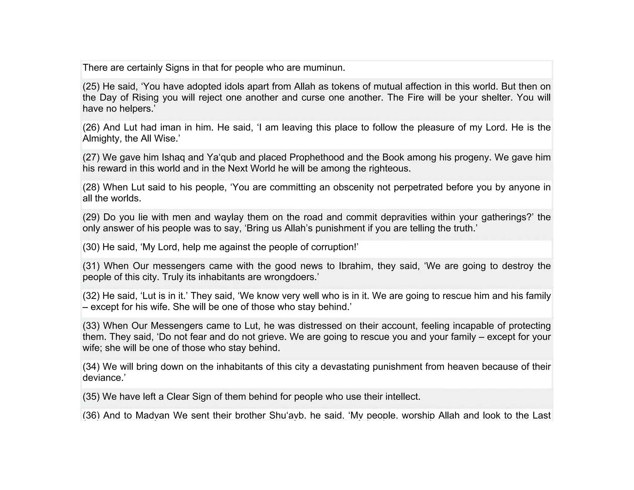 There are certainly Signs in that for people who are muminun.
(25) He said, ‘You have adopted idols apart from Allah as tokens of mutual affection in this world. But then on
the Day of Rising you will reject one another and curse one another. The Fire will be your shelter. You will
have no helpers.’
(26) And Lut had iman in him. He said, ‘I am leaving this place to follow the pleasure of my Lord. He is the
Almighty, the All Wise.’
(27) We gave him Ishaq and Ya‘qub and placed Prophethood and the Book among his progeny. We gave him
his reward in this world and in the Next World he will be among the righteous.
(28) When Lut said to his people, ‘You are committing an obscenity not perpetrated before you by anyone in
all the worlds.
(29) Do you lie with men and waylay them on the road and commit depravities within your gatherings?’ the
only answer of his people was to say, ‘Bring us Allah’s punishment if you are telling the truth.’
(30) He said, ‘My Lord, help me against the people of corruption!’
(31) When Our messengers came with the good news to Ibrahim, they said, ‘We are going to destroy the
people of this city. Truly its inhabitants are wrongdoers.’
(32) He said, ‘Lut is in it.’ They said, ‘We know very well who is in it. We are going to rescue him and his family
– except for his wife. She will be one of those who stay behind.’
(33) When Our Messengers came to Lut, he was distressed on their account, feeling incapable of protecting
them. They said, ‘Do not fear and do not grieve. We are going to rescue you and your family – except for your
wife; she will be one of those who stay behind.
(34) We will bring down on the inhabitants of this city a devastating punishment from heaven because of their
deviance.’
(35) We have left a Clear Sign of them behind for people who use their intellect.
(36) And to Madyan We sent their brother Shu‘ayb, he said, ‘My people, worship Allah and look to the Last
 