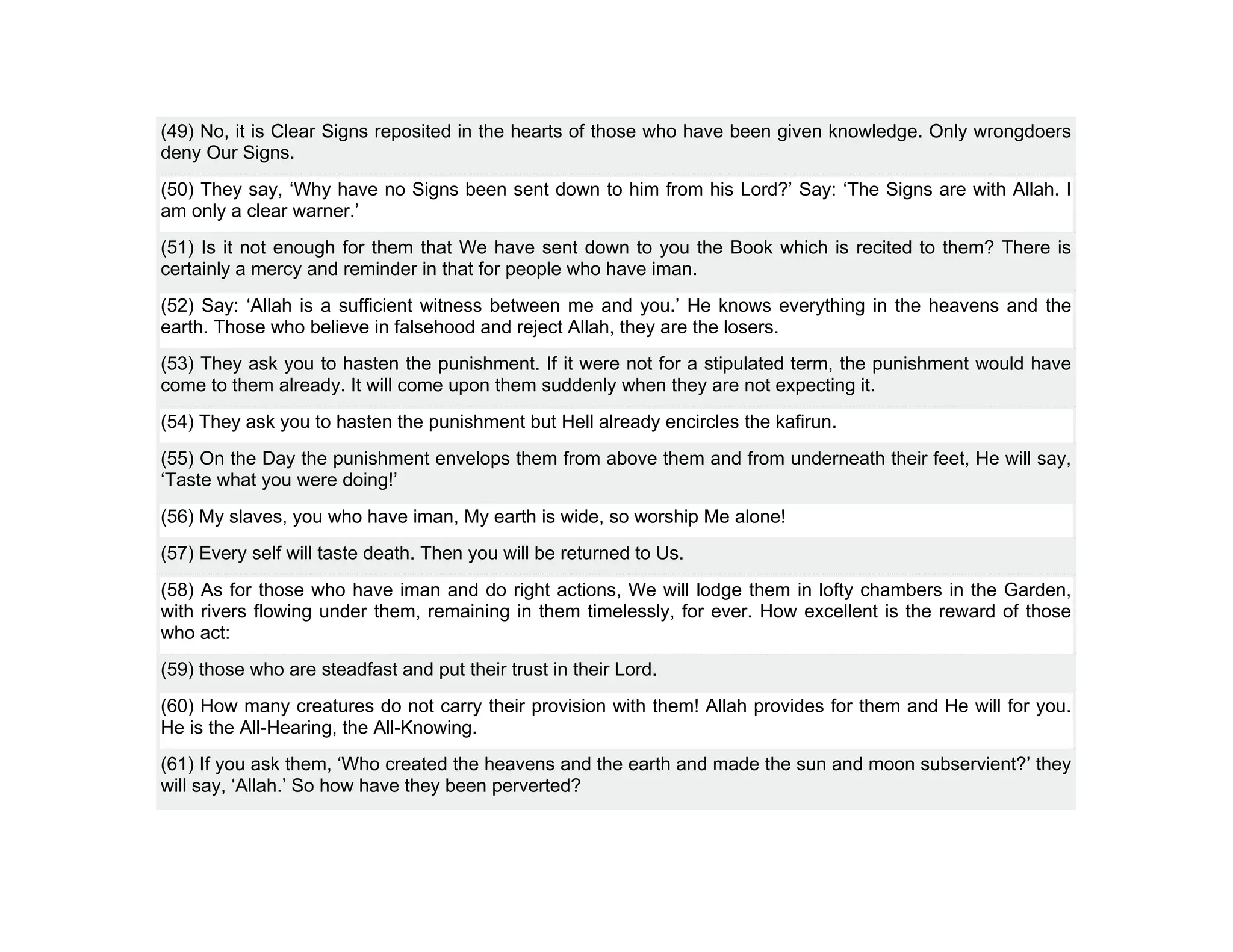 (49) No, it is Clear Signs reposited in the hearts of those who have been given knowledge. Only wrongdoers
deny Our Signs.
(50) They say, ‘Why have no Signs been sent down to him from his Lord?’ Say: ‘The Signs are with Allah. I
am only a clear warner.’
(51) Is it not enough for them that We have sent down to you the Book which is recited to them? There is
certainly a mercy and reminder in that for people who have iman.
(52) Say: ‘Allah is a sufficient witness between me and you.’ He knows everything in the heavens and the
earth. Those who believe in falsehood and reject Allah, they are the losers.
(53) They ask you to hasten the punishment. If it were not for a stipulated term, the punishment would have
come to them already. It will come upon them suddenly when they are not expecting it.
(54) They ask you to hasten the punishment but Hell already encircles the kafirun.
(55) On the Day the punishment envelops them from above them and from underneath their feet, He will say,
‘Taste what you were doing!’
(56) My slaves, you who have iman, My earth is wide, so worship Me alone!
(57) Every self will taste death. Then you will be returned to Us.
(58) As for those who have iman and do right actions, We will lodge them in lofty chambers in the Garden,
with rivers flowing under them, remaining in them timelessly, for ever. How excellent is the reward of those
who act:
(59) those who are steadfast and put their trust in their Lord.
(60) How many creatures do not carry their provision with them! Allah provides for them and He will for you.
He is the All-Hearing, the All-Knowing.
(61) If you ask them, ‘Who created the heavens and the earth and made the sun and moon subservient?’ they
will say, ‘Allah.’ So how have they been perverted?
 
