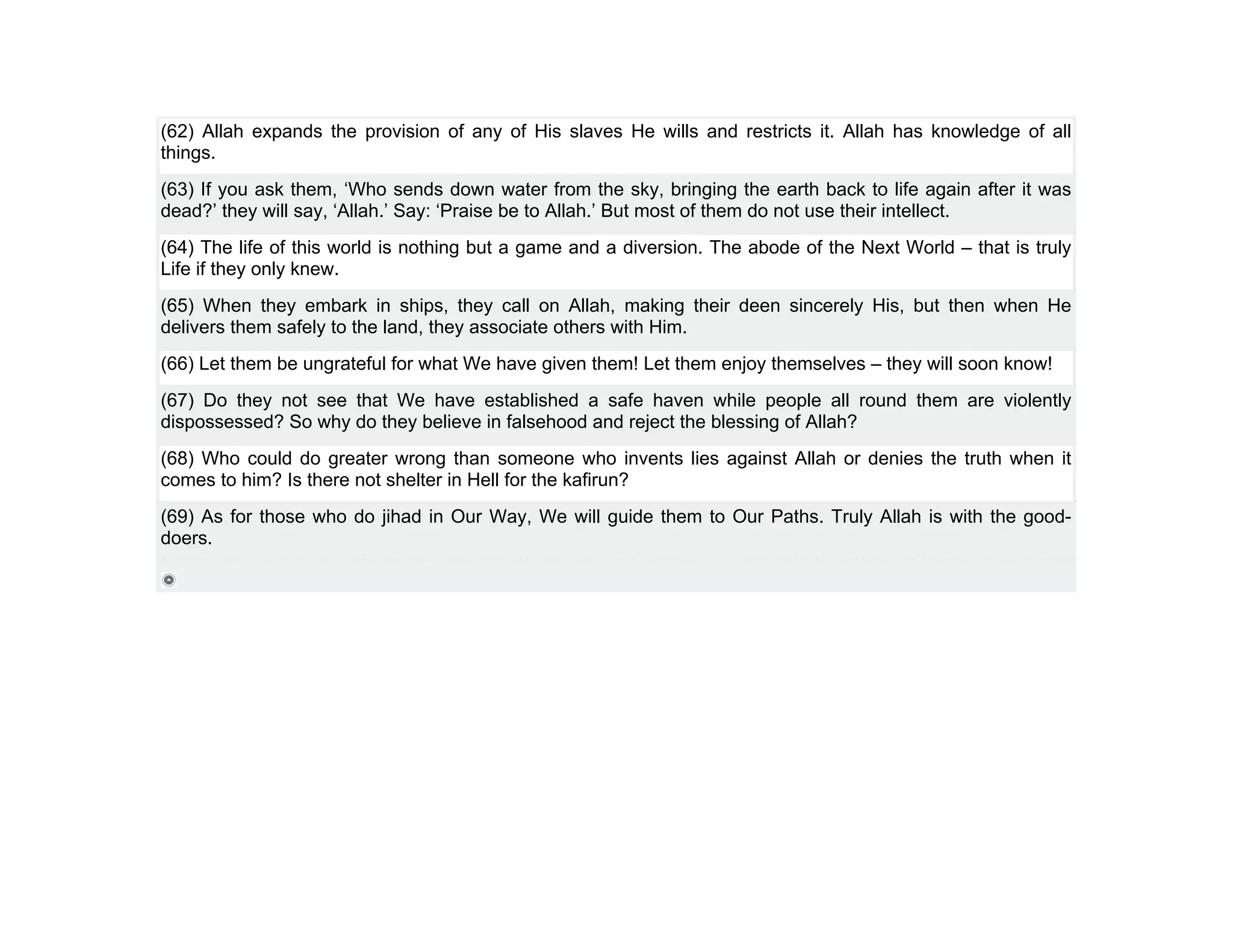(62) Allah expands the provision of any of His slaves He wills and restricts it. Allah has knowledge of all
things.
(63) If you ask them, ‘Who sends down water from the sky, bringing the earth back to life again after it was
dead?’ they will say, ‘Allah.’ Say: ‘Praise be to Allah.’ But most of them do not use their intellect.
(64) The life of this world is nothing but a game and a diversion. The abode of the Next World – that is truly
Life if they only knew.
(65) When they embark in ships, they call on Allah, making their deen sincerely His, but then when He
delivers them safely to the land, they associate others with Him.
(66) Let them be ungrateful for what We have given them! Let them enjoy themselves – they will soon know!
(67) Do they not see that We have established a safe haven while people all round them are violently
dispossessed? So why do they believe in falsehood and reject the blessing of Allah?
(68) Who could do greater wrong than someone who invents lies against Allah or denies the truth when it
comes to him? Is there not shelter in Hell for the kafirun?
(69) As for those who do jihad in Our Way, We will guide them to Our Paths. Truly Allah is with the good-
doers.
 