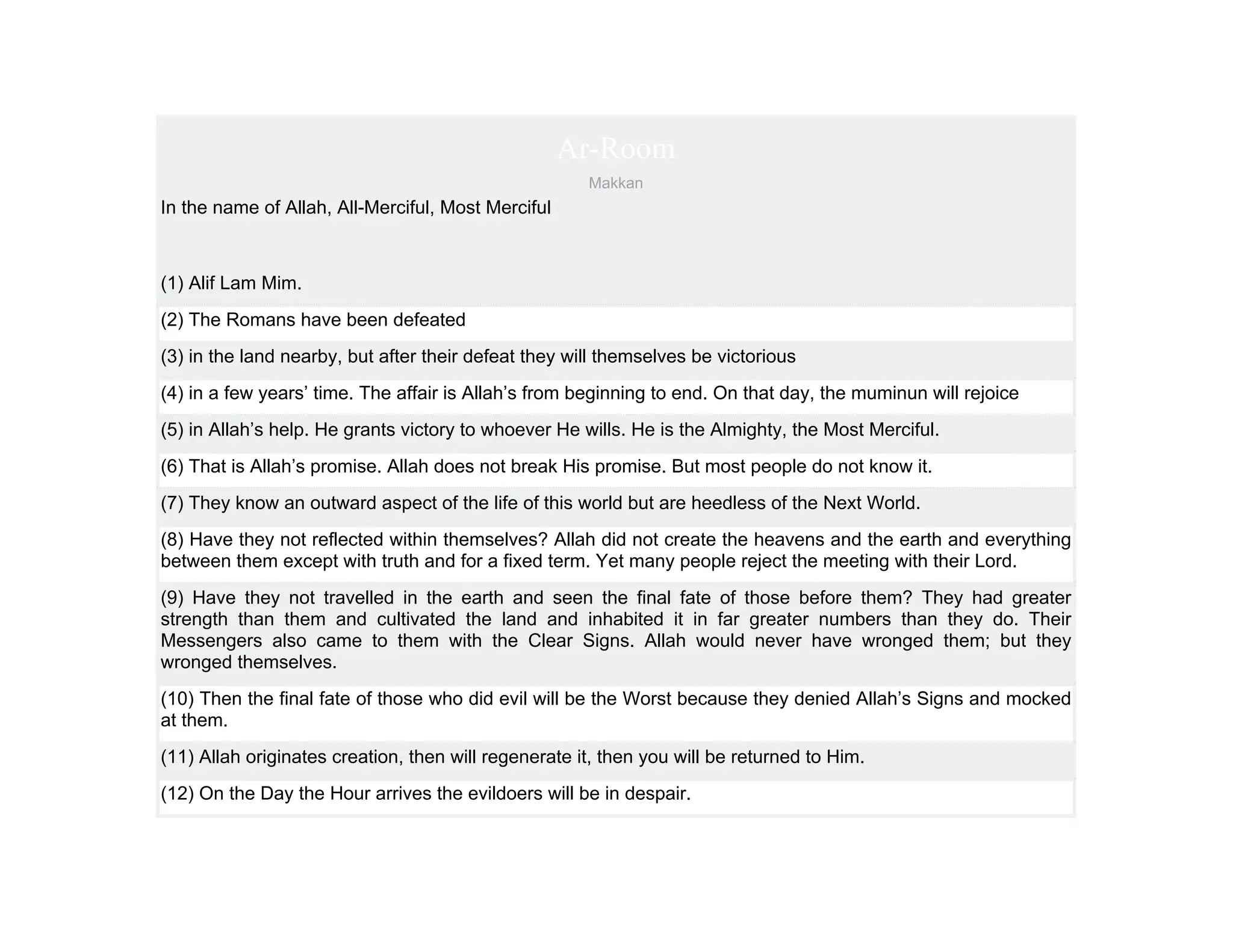 Ar-Room
                                                      Makkan
In the name of Allah, All-Merciful, Most Merciful



(1) Alif Lam Mim.
(2) The Romans have been defeated
(3) in the land nearby, but after their defeat they will themselves be victorious
(4) in a few years’ time. The affair is Allah’s from beginning to end. On that day, the muminun will rejoice
(5) in Allah’s help. He grants victory to whoever He wills. He is the Almighty, the Most Merciful.
(6) That is Allah’s promise. Allah does not break His promise. But most people do not know it.
(7) They know an outward aspect of the life of this world but are heedless of the Next World.
(8) Have they not reflected within themselves? Allah did not create the heavens and the earth and everything
between them except with truth and for a fixed term. Yet many people reject the meeting with their Lord.
(9) Have they not travelled in the earth and seen the final fate of those before them? They had greater
strength than them and cultivated the land and inhabited it in far greater numbers than they do. Their
Messengers also came to them with the Clear Signs. Allah would never have wronged them; but they
wronged themselves.
(10) Then the final fate of those who did evil will be the Worst because they denied Allah’s Signs and mocked
at them.
(11) Allah originates creation, then will regenerate it, then you will be returned to Him.
(12) On the Day the Hour arrives the evildoers will be in despair.
 