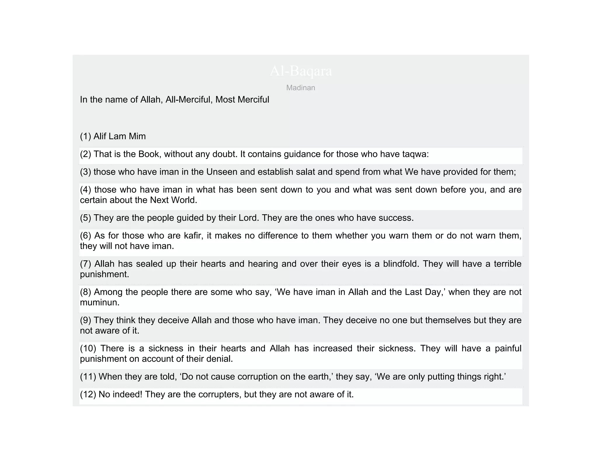 Al-Baqara
                                                      Madinan
In the name of Allah, All-Merciful, Most Merciful



(1) Alif Lam Mim
(2) That is the Book, without any doubt. It contains guidance for those who have taqwa:
(3) those who have iman in the Unseen and establish salat and spend from what We have provided for them;
(4) those who have iman in what has been sent down to you and what was sent down before you, and are
certain about the Next World.
(5) They are the people guided by their Lord. They are the ones who have success.
(6) As for those who are kafir, it makes no difference to them whether you warn them or do not warn them,
they will not have iman.
(7) Allah has sealed up their hearts and hearing and over their eyes is a blindfold. They will have a terrible
punishment.
(8) Among the people there are some who say, ‘We have iman in Allah and the Last Day,’ when they are not
muminun.
(9) They think they deceive Allah and those who have iman. They deceive no one but themselves but they are
not aware of it.
(10) There is a sickness in their hearts and Allah has increased their sickness. They will have a painful
punishment on account of their denial.
(11) When they are told, ‘Do not cause corruption on the earth,’ they say, ‘We are only putting things right.’
(12) No indeed! They are the corrupters, but they are not aware of it.
 