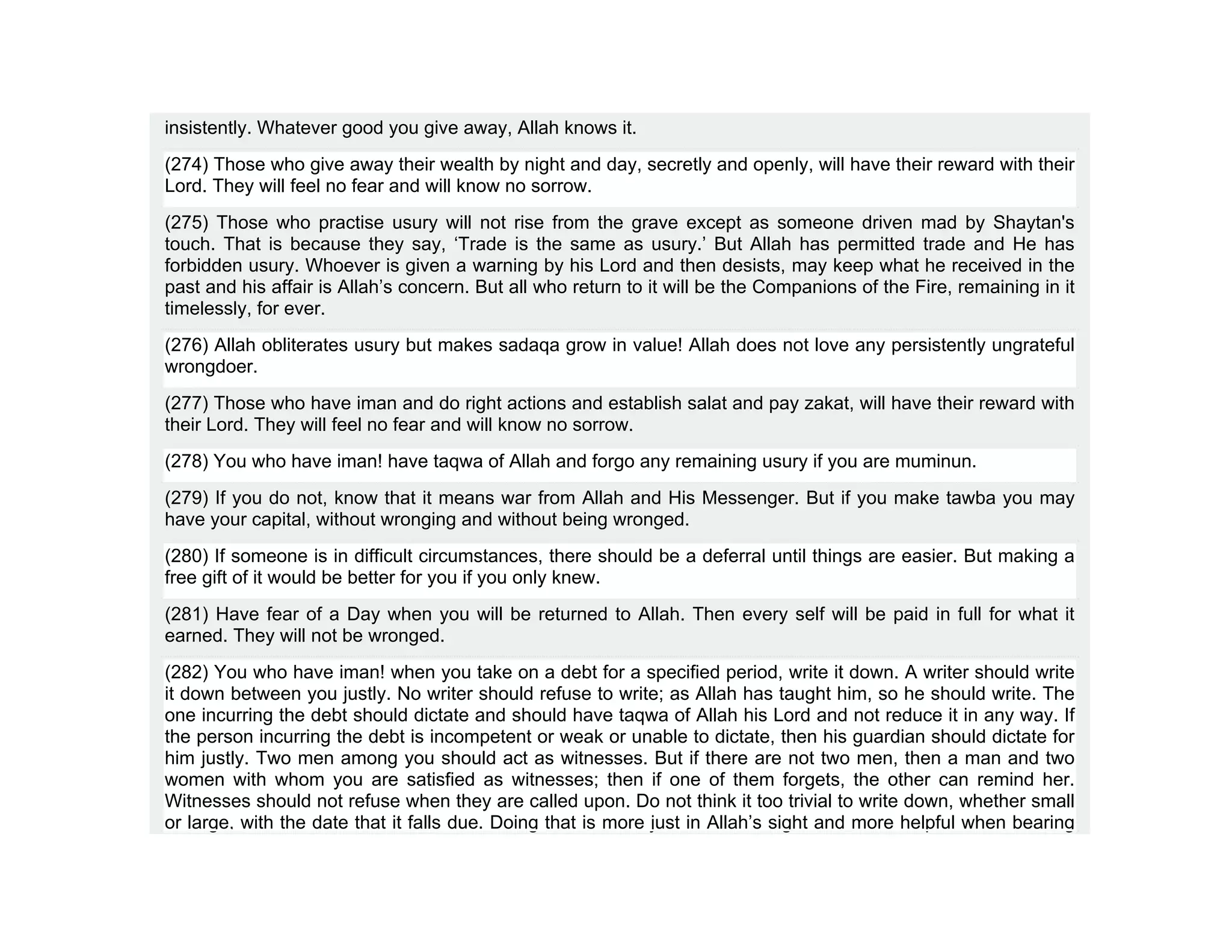 insistently. Whatever good you give away, Allah knows it.
(274) Those who give away their wealth by night and day, secretly and openly, will have their reward with their
Lord. They will feel no fear and will know no sorrow.
(275) Those who practise usury will not rise from the grave except as someone driven mad by Shaytan's
touch. That is because they say, ‘Trade is the same as usury.’ But Allah has permitted trade and He has
forbidden usury. Whoever is given a warning by his Lord and then desists, may keep what he received in the
past and his affair is Allah’s concern. But all who return to it will be the Companions of the Fire, remaining in it
timelessly, for ever.
(276) Allah obliterates usury but makes sadaqa grow in value! Allah does not love any persistently ungrateful
wrongdoer.
(277) Those who have iman and do right actions and establish salat and pay zakat, will have their reward with
their Lord. They will feel no fear and will know no sorrow.
(278) You who have iman! have taqwa of Allah and forgo any remaining usury if you are muminun.
(279) If you do not, know that it means war from Allah and His Messenger. But if you make tawba you may
have your capital, without wronging and without being wronged.
(280) If someone is in difficult circumstances, there should be a deferral until things are easier. But making a
free gift of it would be better for you if you only knew.
(281) Have fear of a Day when you will be returned to Allah. Then every self will be paid in full for what it
earned. They will not be wronged.
(282) You who have iman! when you take on a debt for a specified period, write it down. A writer should write
it down between you justly. No writer should refuse to write; as Allah has taught him, so he should write. The
one incurring the debt should dictate and should have taqwa of Allah his Lord and not reduce it in any way. If
the person incurring the debt is incompetent or weak or unable to dictate, then his guardian should dictate for
him justly. Two men among you should act as witnesses. But if there are not two men, then a man and two
women with whom you are satisfied as witnesses; then if one of them forgets, the other can remind her.
Witnesses should not refuse when they are called upon. Do not think it too trivial to write down, whether small
or large, with the date that it falls due. Doing that is more just in Allah’s sight and more helpful when bearing
 
