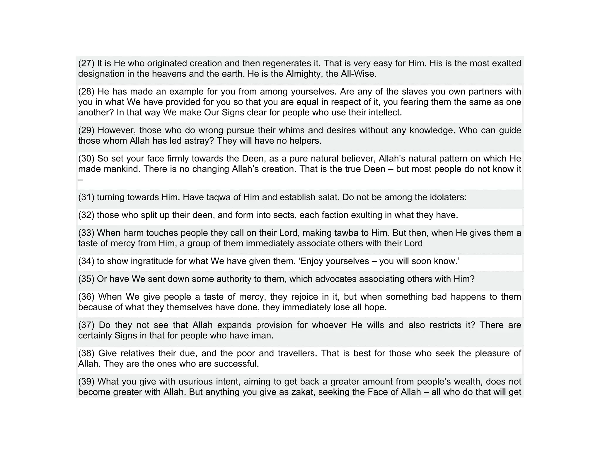 (27) It is He who originated creation and then regenerates it. That is very easy for Him. His is the most exalted
designation in the heavens and the earth. He is the Almighty, the All-Wise.
(28) He has made an example for you from among yourselves. Are any of the slaves you own partners with
you in what We have provided for you so that you are equal in respect of it, you fearing them the same as one
another? In that way We make Our Signs clear for people who use their intellect.
(29) However, those who do wrong pursue their whims and desires without any knowledge. Who can guide
those whom Allah has led astray? They will have no helpers.
(30) So set your face firmly towards the Deen, as a pure natural believer, Allah’s natural pattern on which He
made mankind. There is no changing Allah’s creation. That is the true Deen – but most people do not know it
–
(31) turning towards Him. Have taqwa of Him and establish salat. Do not be among the idolaters:
(32) those who split up their deen, and form into sects, each faction exulting in what they have.
(33) When harm touches people they call on their Lord, making tawba to Him. But then, when He gives them a
taste of mercy from Him, a group of them immediately associate others with their Lord
(34) to show ingratitude for what We have given them. ‘Enjoy yourselves – you will soon know.’
(35) Or have We sent down some authority to them, which advocates associating others with Him?
(36) When We give people a taste of mercy, they rejoice in it, but when something bad happens to them
because of what they themselves have done, they immediately lose all hope.
(37) Do they not see that Allah expands provision for whoever He wills and also restricts it? There are
certainly Signs in that for people who have iman.
(38) Give relatives their due, and the poor and travellers. That is best for those who seek the pleasure of
Allah. They are the ones who are successful.
(39) What you give with usurious intent, aiming to get back a greater amount from people’s wealth, does not
become greater with Allah. But anything you give as zakat, seeking the Face of Allah – all who do that will get
 