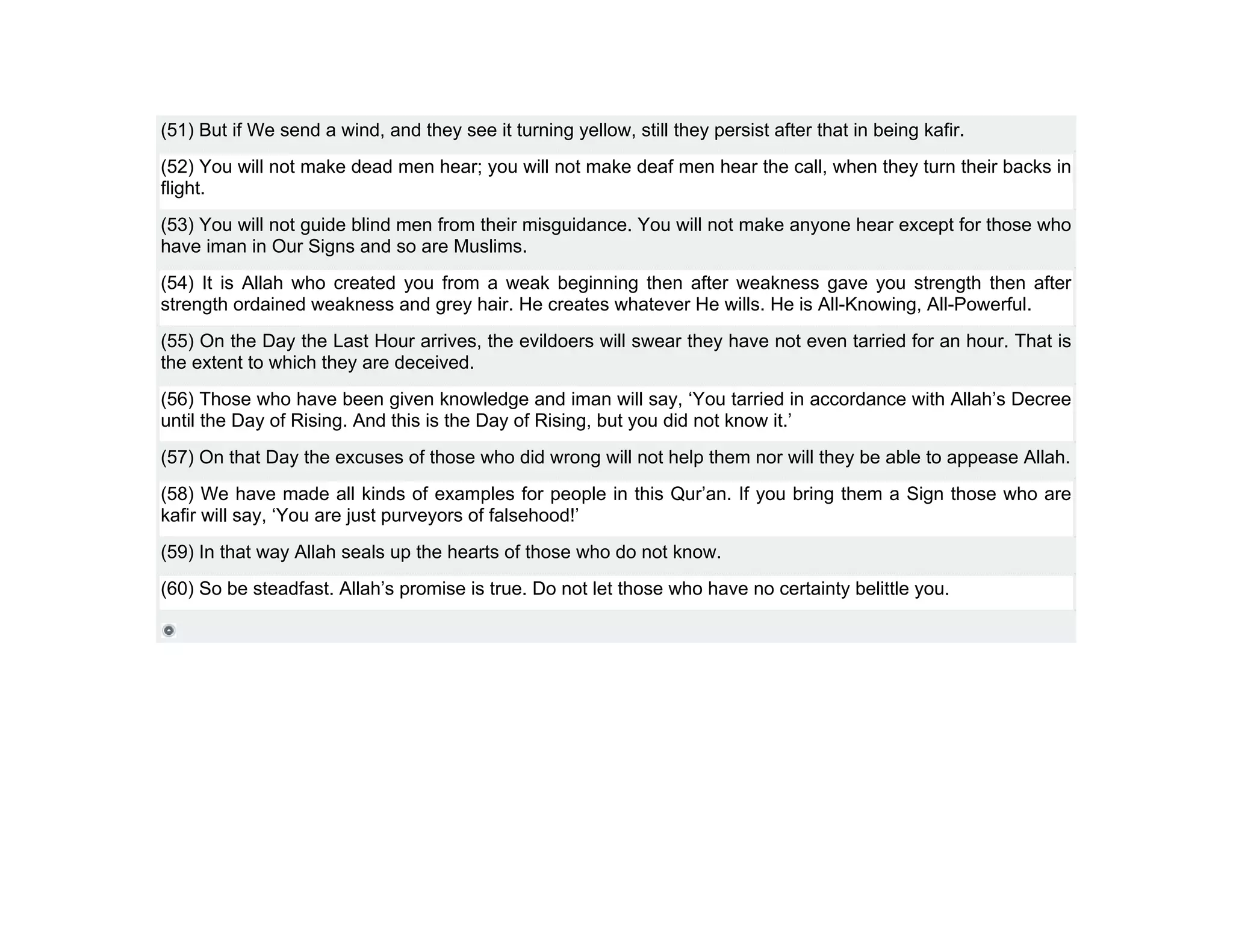 (51) But if We send a wind, and they see it turning yellow, still they persist after that in being kafir.
(52) You will not make dead men hear; you will not make deaf men hear the call, when they turn their backs in
flight.
(53) You will not guide blind men from their misguidance. You will not make anyone hear except for those who
have iman in Our Signs and so are Muslims.
(54) It is Allah who created you from a weak beginning then after weakness gave you strength then after
strength ordained weakness and grey hair. He creates whatever He wills. He is All-Knowing, All-Powerful.
(55) On the Day the Last Hour arrives, the evildoers will swear they have not even tarried for an hour. That is
the extent to which they are deceived.
(56) Those who have been given knowledge and iman will say, ‘You tarried in accordance with Allah’s Decree
until the Day of Rising. And this is the Day of Rising, but you did not know it.’
(57) On that Day the excuses of those who did wrong will not help them nor will they be able to appease Allah.
(58) We have made all kinds of examples for people in this Qur’an. If you bring them a Sign those who are
kafir will say, ‘You are just purveyors of falsehood!’
(59) In that way Allah seals up the hearts of those who do not know.
(60) So be steadfast. Allah’s promise is true. Do not let those who have no certainty belittle you.
 