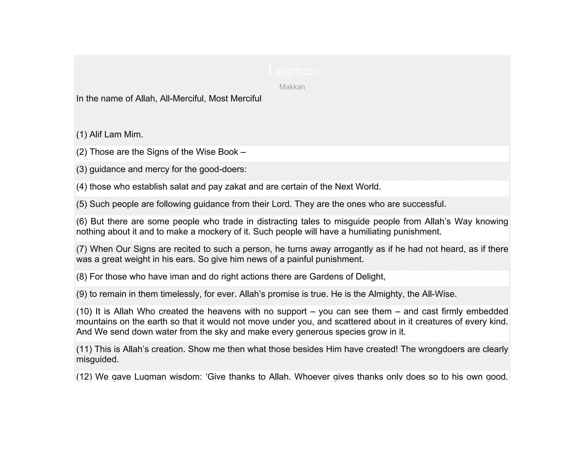 Luqman
                                                      Makkan
In the name of Allah, All-Merciful, Most Merciful



(1) Alif Lam Mim.
(2) Those are the Signs of the Wise Book –
(3) guidance and mercy for the good-doers:
(4) those who establish salat and pay zakat and are certain of the Next World.
(5) Such people are following guidance from their Lord. They are the ones who are successful.
(6) But there are some people who trade in distracting tales to misguide people from Allah’s Way knowing
nothing about it and to make a mockery of it. Such people will have a humiliating punishment.
(7) When Our Signs are recited to such a person, he turns away arrogantly as if he had not heard, as if there
was a great weight in his ears. So give him news of a painful punishment.
(8) For those who have iman and do right actions there are Gardens of Delight,
(9) to remain in them timelessly, for ever. Allah’s promise is true. He is the Almighty, the All-Wise.
(10) It is Allah Who created the heavens with no support – you can see them – and cast firmly embedded
mountains on the earth so that it would not move under you, and scattered about in it creatures of every kind.
And We send down water from the sky and make every generous species grow in it.
(11) This is Allah’s creation. Show me then what those besides Him have created! The wrongdoers are clearly
misguided.
(12) We gave Luqman wisdom: ‘Give thanks to Allah. Whoever gives thanks only does so to his own good.
 
