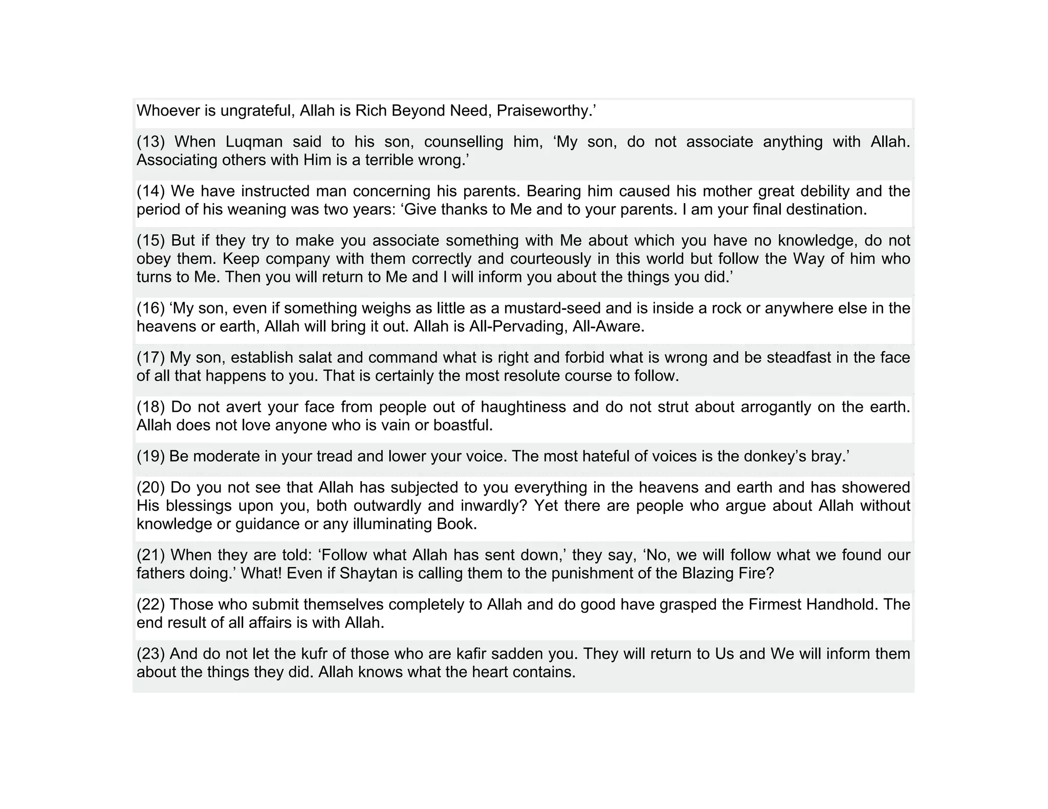 Whoever is ungrateful, Allah is Rich Beyond Need, Praiseworthy.’
(13) When Luqman said to his son, counselling him, ‘My son, do not associate anything with Allah.
Associating others with Him is a terrible wrong.’
(14) We have instructed man concerning his parents. Bearing him caused his mother great debility and the
period of his weaning was two years: ‘Give thanks to Me and to your parents. I am your final destination.
(15) But if they try to make you associate something with Me about which you have no knowledge, do not
obey them. Keep company with them correctly and courteously in this world but follow the Way of him who
turns to Me. Then you will return to Me and I will inform you about the things you did.’
(16) ‘My son, even if something weighs as little as a mustard-seed and is inside a rock or anywhere else in the
heavens or earth, Allah will bring it out. Allah is All-Pervading, All-Aware.
(17) My son, establish salat and command what is right and forbid what is wrong and be steadfast in the face
of all that happens to you. That is certainly the most resolute course to follow.
(18) Do not avert your face from people out of haughtiness and do not strut about arrogantly on the earth.
Allah does not love anyone who is vain or boastful.
(19) Be moderate in your tread and lower your voice. The most hateful of voices is the donkey’s bray.’
(20) Do you not see that Allah has subjected to you everything in the heavens and earth and has showered
His blessings upon you, both outwardly and inwardly? Yet there are people who argue about Allah without
knowledge or guidance or any illuminating Book.
(21) When they are told: ‘Follow what Allah has sent down,’ they say, ‘No, we will follow what we found our
fathers doing.’ What! Even if Shaytan is calling them to the punishment of the Blazing Fire?
(22) Those who submit themselves completely to Allah and do good have grasped the Firmest Handhold. The
end result of all affairs is with Allah.
(23) And do not let the kufr of those who are kafir sadden you. They will return to Us and We will inform them
about the things they did. Allah knows what the heart contains.
 