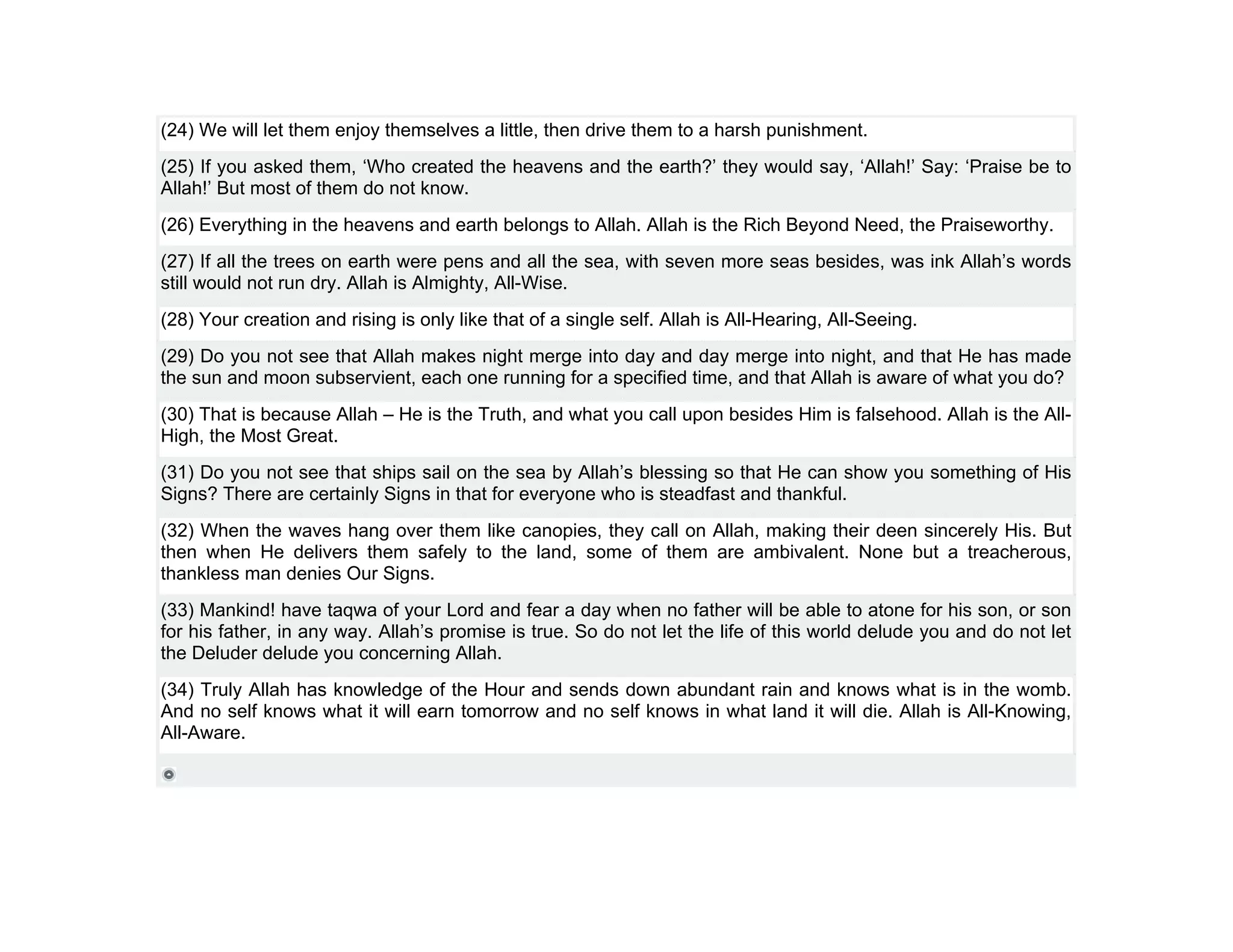 (24) We will let them enjoy themselves a little, then drive them to a harsh punishment.
(25) If you asked them, ‘Who created the heavens and the earth?’ they would say, ‘Allah!’ Say: ‘Praise be to
Allah!’ But most of them do not know.
(26) Everything in the heavens and earth belongs to Allah. Allah is the Rich Beyond Need, the Praiseworthy.
(27) If all the trees on earth were pens and all the sea, with seven more seas besides, was ink Allah’s words
still would not run dry. Allah is Almighty, All-Wise.
(28) Your creation and rising is only like that of a single self. Allah is All-Hearing, All-Seeing.
(29) Do you not see that Allah makes night merge into day and day merge into night, and that He has made
the sun and moon subservient, each one running for a specified time, and that Allah is aware of what you do?
(30) That is because Allah – He is the Truth, and what you call upon besides Him is falsehood. Allah is the All-
High, the Most Great.
(31) Do you not see that ships sail on the sea by Allah’s blessing so that He can show you something of His
Signs? There are certainly Signs in that for everyone who is steadfast and thankful.
(32) When the waves hang over them like canopies, they call on Allah, making their deen sincerely His. But
then when He delivers them safely to the land, some of them are ambivalent. None but a treacherous,
thankless man denies Our Signs.
(33) Mankind! have taqwa of your Lord and fear a day when no father will be able to atone for his son, or son
for his father, in any way. Allah’s promise is true. So do not let the life of this world delude you and do not let
the Deluder delude you concerning Allah.
(34) Truly Allah has knowledge of the Hour and sends down abundant rain and knows what is in the womb.
And no self knows what it will earn tomorrow and no self knows in what land it will die. Allah is All-Knowing,
All-Aware.
 