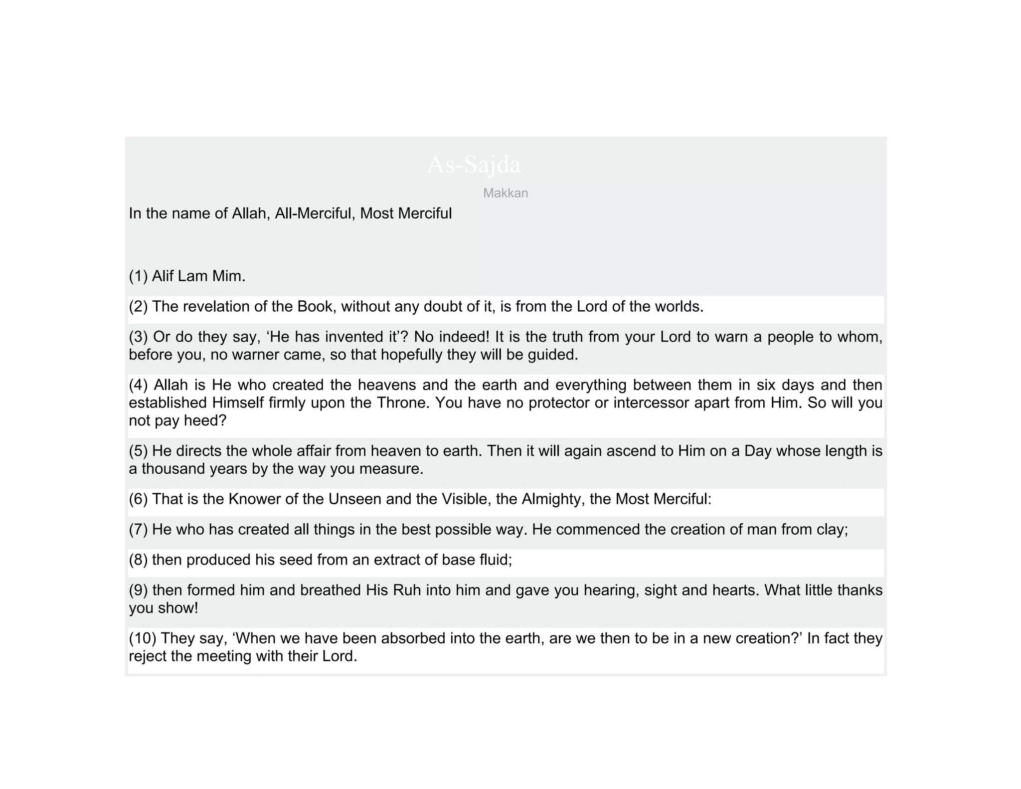 As-Sajda
                                                      Makkan
In the name of Allah, All-Merciful, Most Merciful



(1) Alif Lam Mim.
(2) The revelation of the Book, without any doubt of it, is from the Lord of the worlds.
(3) Or do they say, ‘He has invented it’? No indeed! It is the truth from your Lord to warn a people to whom,
before you, no warner came, so that hopefully they will be guided.
(4) Allah is He who created the heavens and the earth and everything between them in six days and then
established Himself firmly upon the Throne. You have no protector or intercessor apart from Him. So will you
not pay heed?
(5) He directs the whole affair from heaven to earth. Then it will again ascend to Him on a Day whose length is
a thousand years by the way you measure.
(6) That is the Knower of the Unseen and the Visible, the Almighty, the Most Merciful:
(7) He who has created all things in the best possible way. He commenced the creation of man from clay;
(8) then produced his seed from an extract of base fluid;
(9) then formed him and breathed His Ruh into him and gave you hearing, sight and hearts. What little thanks
you show!
(10) They say, ‘When we have been absorbed into the earth, are we then to be in a new creation?’ In fact they
reject the meeting with their Lord.
 
