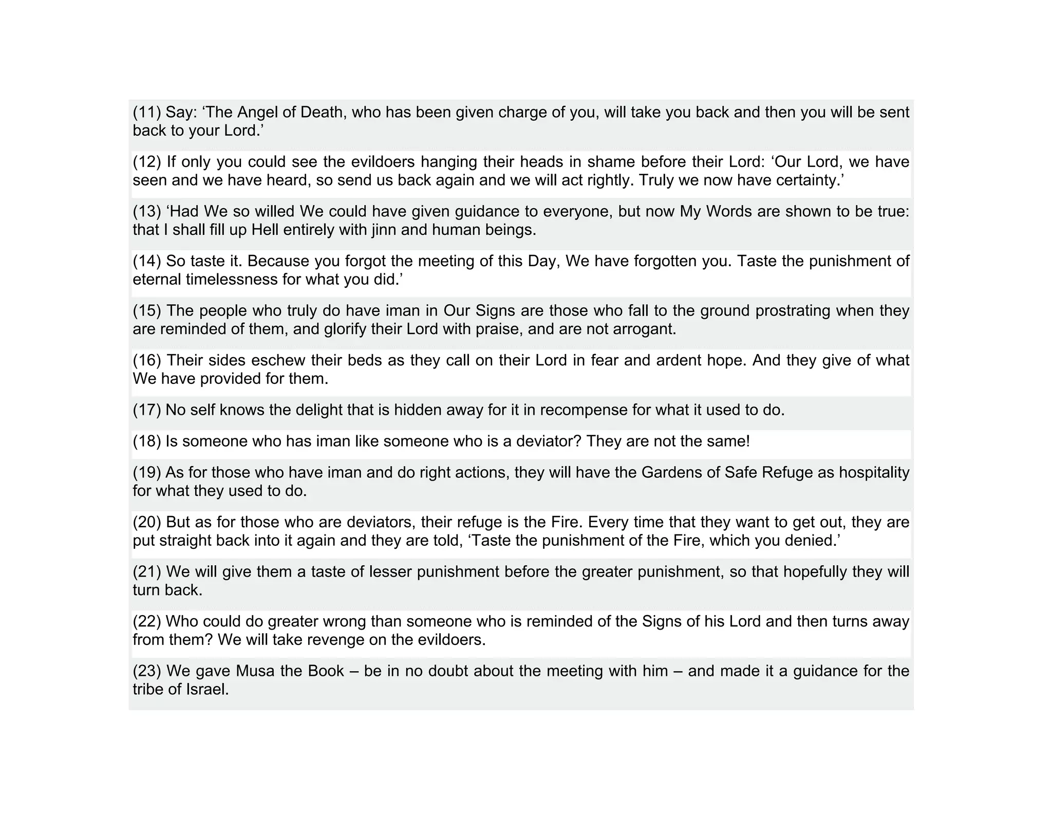 (11) Say: ‘The Angel of Death, who has been given charge of you, will take you back and then you will be sent
back to your Lord.’
(12) If only you could see the evildoers hanging their heads in shame before their Lord: ‘Our Lord, we have
seen and we have heard, so send us back again and we will act rightly. Truly we now have certainty.’
(13) ‘Had We so willed We could have given guidance to everyone, but now My Words are shown to be true:
that I shall fill up Hell entirely with jinn and human beings.
(14) So taste it. Because you forgot the meeting of this Day, We have forgotten you. Taste the punishment of
eternal timelessness for what you did.’
(15) The people who truly do have iman in Our Signs are those who fall to the ground prostrating when they
are reminded of them, and glorify their Lord with praise, and are not arrogant.
(16) Their sides eschew their beds as they call on their Lord in fear and ardent hope. And they give of what
We have provided for them.
(17) No self knows the delight that is hidden away for it in recompense for what it used to do.
(18) Is someone who has iman like someone who is a deviator? They are not the same!
(19) As for those who have iman and do right actions, they will have the Gardens of Safe Refuge as hospitality
for what they used to do.
(20) But as for those who are deviators, their refuge is the Fire. Every time that they want to get out, they are
put straight back into it again and they are told, ‘Taste the punishment of the Fire, which you denied.’
(21) We will give them a taste of lesser punishment before the greater punishment, so that hopefully they will
turn back.
(22) Who could do greater wrong than someone who is reminded of the Signs of his Lord and then turns away
from them? We will take revenge on the evildoers.
(23) We gave Musa the Book – be in no doubt about the meeting with him – and made it a guidance for the
tribe of Israel.
 