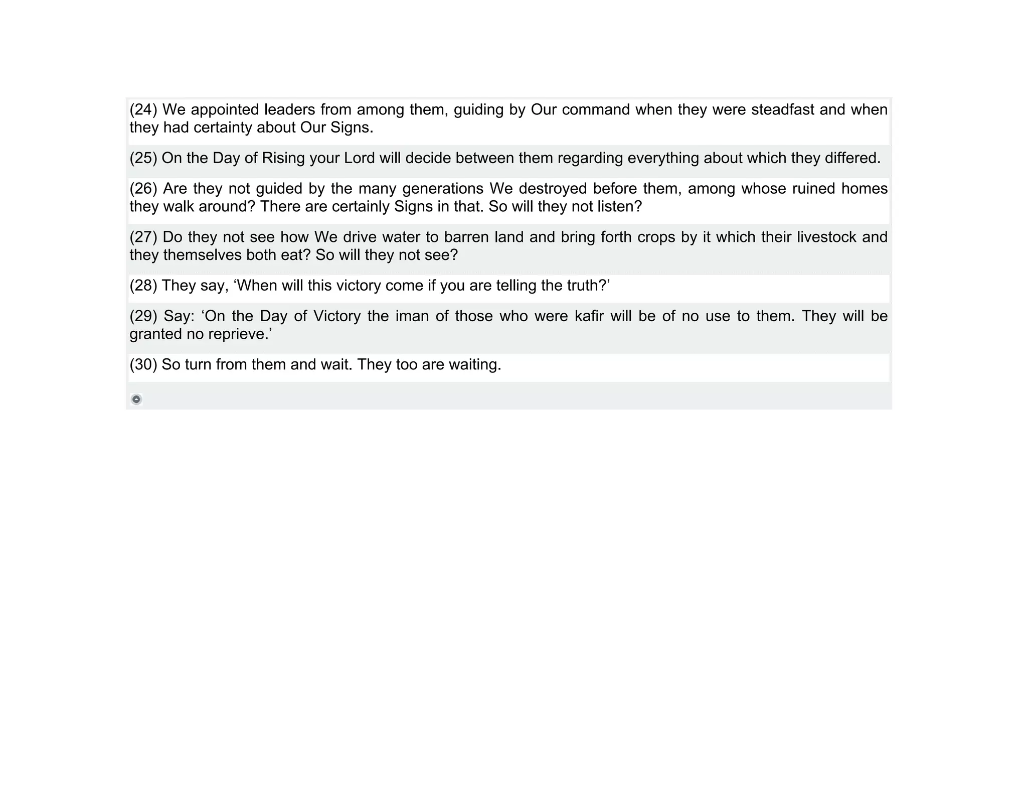 (24) We appointed leaders from among them, guiding by Our command when they were steadfast and when
they had certainty about Our Signs.
(25) On the Day of Rising your Lord will decide between them regarding everything about which they differed.
(26) Are they not guided by the many generations We destroyed before them, among whose ruined homes
they walk around? There are certainly Signs in that. So will they not listen?
(27) Do they not see how We drive water to barren land and bring forth crops by it which their livestock and
they themselves both eat? So will they not see?
(28) They say, ‘When will this victory come if you are telling the truth?’
(29) Say: ‘On the Day of Victory the iman of those who were kafir will be of no use to them. They will be
granted no reprieve.’
(30) So turn from them and wait. They too are waiting.
 