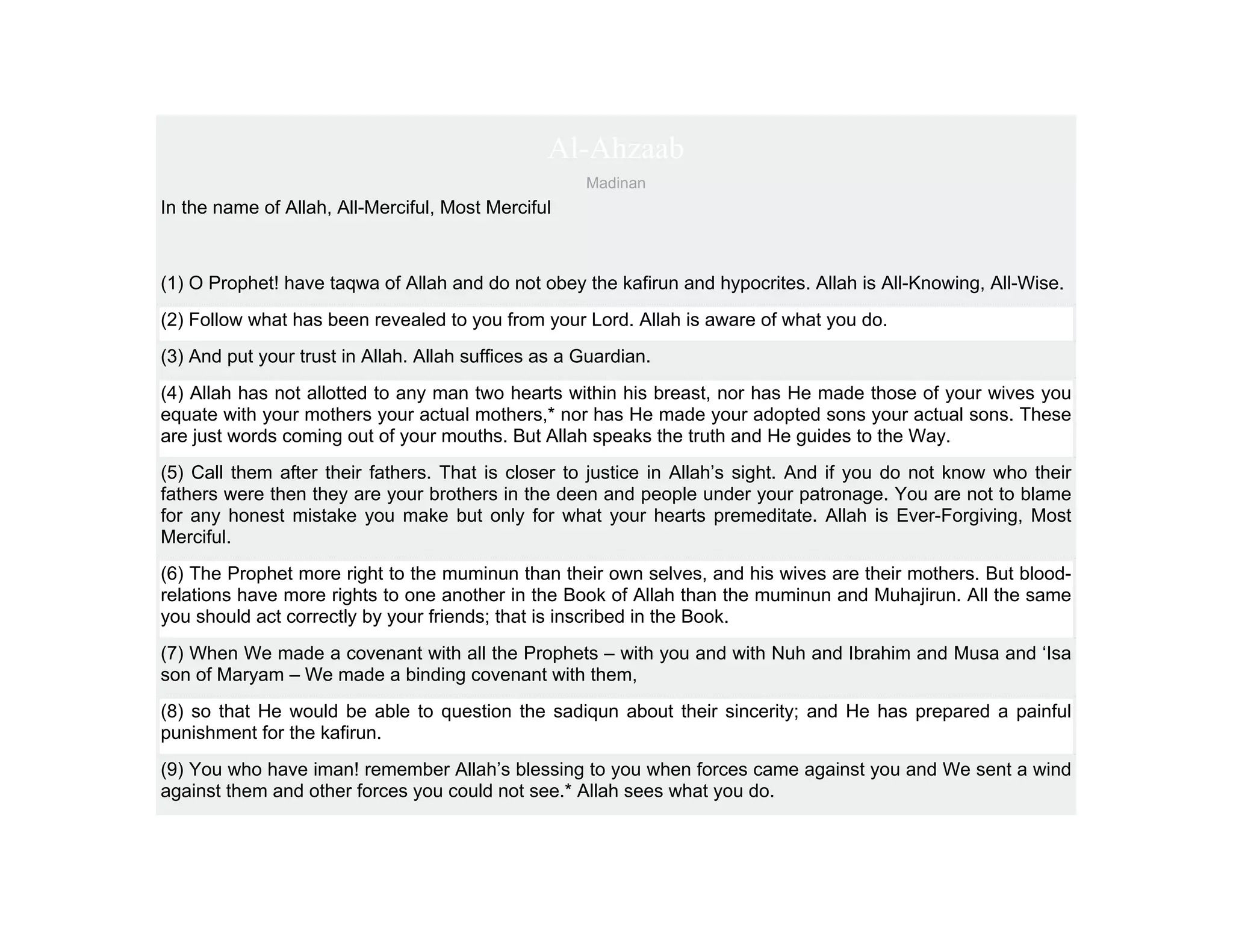 Al-Ahzaab
                                                     Madinan
In the name of Allah, All-Merciful, Most Merciful



(1) O Prophet! have taqwa of Allah and do not obey the kafirun and hypocrites. Allah is All-Knowing, All-Wise.
(2) Follow what has been revealed to you from your Lord. Allah is aware of what you do.
(3) And put your trust in Allah. Allah suffices as a Guardian.
(4) Allah has not allotted to any man two hearts within his breast, nor has He made those of your wives you
equate with your mothers your actual mothers,* nor has He made your adopted sons your actual sons. These
are just words coming out of your mouths. But Allah speaks the truth and He guides to the Way.
(5) Call them after their fathers. That is closer to justice in Allah’s sight. And if you do not know who their
fathers were then they are your brothers in the deen and people under your patronage. You are not to blame
for any honest mistake you make but only for what your hearts premeditate. Allah is Ever-Forgiving, Most
Merciful.
(6) The Prophet more right to the muminun than their own selves, and his wives are their mothers. But blood-
relations have more rights to one another in the Book of Allah than the muminun and Muhajirun. All the same
you should act correctly by your friends; that is inscribed in the Book.
(7) When We made a covenant with all the Prophets – with you and with Nuh and Ibrahim and Musa and ‘Isa
son of Maryam – We made a binding covenant with them,
(8) so that He would be able to question the sadiqun about their sincerity; and He has prepared a painful
punishment for the kafirun.
(9) You who have iman! remember Allah’s blessing to you when forces came against you and We sent a wind
against them and other forces you could not see.* Allah sees what you do.
 