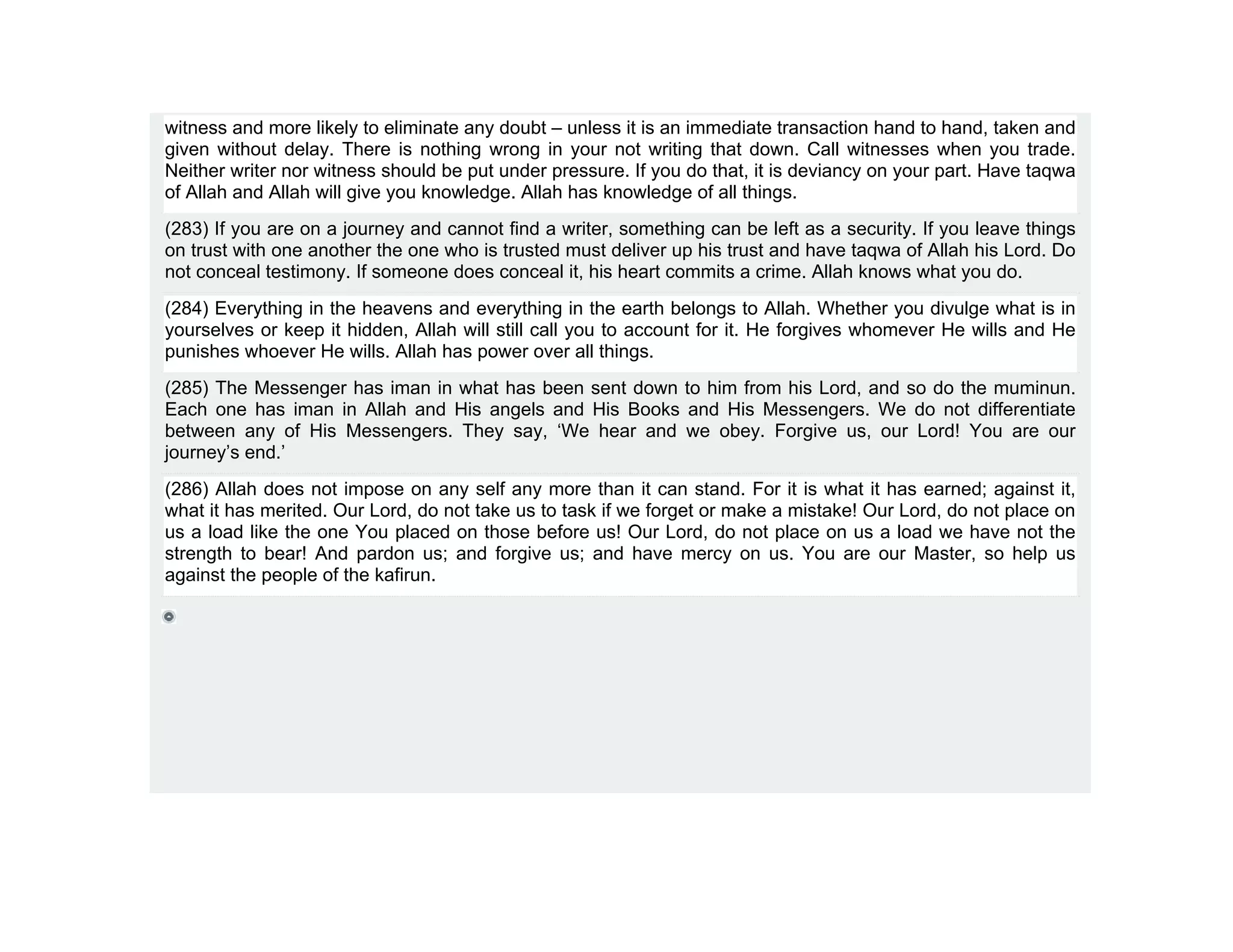 witness and more likely to eliminate any doubt – unless it is an immediate transaction hand to hand, taken and
given without delay. There is nothing wrong in your not writing that down. Call witnesses when you trade.
Neither writer nor witness should be put under pressure. If you do that, it is deviancy on your part. Have taqwa
of Allah and Allah will give you knowledge. Allah has knowledge of all things.
(283) If you are on a journey and cannot find a writer, something can be left as a security. If you leave things
on trust with one another the one who is trusted must deliver up his trust and have taqwa of Allah his Lord. Do
not conceal testimony. If someone does conceal it, his heart commits a crime. Allah knows what you do.
(284) Everything in the heavens and everything in the earth belongs to Allah. Whether you divulge what is in
yourselves or keep it hidden, Allah will still call you to account for it. He forgives whomever He wills and He
punishes whoever He wills. Allah has power over all things.
(285) The Messenger has iman in what has been sent down to him from his Lord, and so do the muminun.
Each one has iman in Allah and His angels and His Books and His Messengers. We do not differentiate
between any of His Messengers. They say, ‘We hear and we obey. Forgive us, our Lord! You are our
journey’s end.’
(286) Allah does not impose on any self any more than it can stand. For it is what it has earned; against it,
what it has merited. Our Lord, do not take us to task if we forget or make a mistake! Our Lord, do not place on
us a load like the one You placed on those before us! Our Lord, do not place on us a load we have not the
strength to bear! And pardon us; and forgive us; and have mercy on us. You are our Master, so help us
against the people of the kafirun.
 