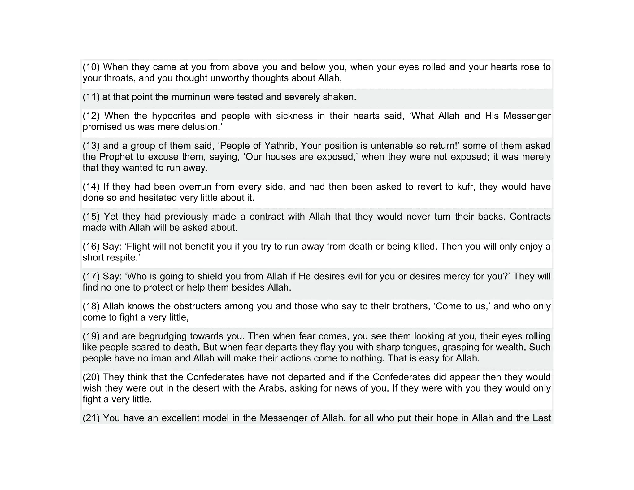 (10) When they came at you from above you and below you, when your eyes rolled and your hearts rose to
your throats, and you thought unworthy thoughts about Allah,
(11) at that point the muminun were tested and severely shaken.
(12) When the hypocrites and people with sickness in their hearts said, ‘What Allah and His Messenger
promised us was mere delusion.’
(13) and a group of them said, ‘People of Yathrib, Your position is untenable so return!’ some of them asked
the Prophet to excuse them, saying, ‘Our houses are exposed,’ when they were not exposed; it was merely
that they wanted to run away.
(14) If they had been overrun from every side, and had then been asked to revert to kufr, they would have
done so and hesitated very little about it.
(15) Yet they had previously made a contract with Allah that they would never turn their backs. Contracts
made with Allah will be asked about.
(16) Say: ‘Flight will not benefit you if you try to run away from death or being killed. Then you will only enjoy a
short respite.’
(17) Say: ‘Who is going to shield you from Allah if He desires evil for you or desires mercy for you?’ They will
find no one to protect or help them besides Allah.
(18) Allah knows the obstructers among you and those who say to their brothers, ‘Come to us,’ and who only
come to fight a very little,
(19) and are begrudging towards you. Then when fear comes, you see them looking at you, their eyes rolling
like people scared to death. But when fear departs they flay you with sharp tongues, grasping for wealth. Such
people have no iman and Allah will make their actions come to nothing. That is easy for Allah.
(20) They think that the Confederates have not departed and if the Confederates did appear then they would
wish they were out in the desert with the Arabs, asking for news of you. If they were with you they would only
fight a very little.
(21) You have an excellent model in the Messenger of Allah, for all who put their hope in Allah and the Last
 