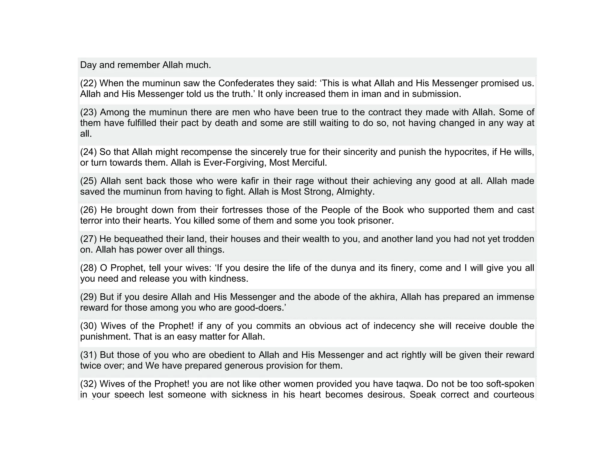 Day and remember Allah much.
(22) When the muminun saw the Confederates they said: ‘This is what Allah and His Messenger promised us.
Allah and His Messenger told us the truth.’ It only increased them in iman and in submission.
(23) Among the muminun there are men who have been true to the contract they made with Allah. Some of
them have fulfilled their pact by death and some are still waiting to do so, not having changed in any way at
all.
(24) So that Allah might recompense the sincerely true for their sincerity and punish the hypocrites, if He wills,
or turn towards them. Allah is Ever-Forgiving, Most Merciful.
(25) Allah sent back those who were kafir in their rage without their achieving any good at all. Allah made
saved the muminun from having to fight. Allah is Most Strong, Almighty.
(26) He brought down from their fortresses those of the People of the Book who supported them and cast
terror into their hearts. You killed some of them and some you took prisoner.
(27) He bequeathed their land, their houses and their wealth to you, and another land you had not yet trodden
on. Allah has power over all things.
(28) O Prophet, tell your wives: ‘If you desire the life of the dunya and its finery, come and I will give you all
you need and release you with kindness.
(29) But if you desire Allah and His Messenger and the abode of the akhira, Allah has prepared an immense
reward for those among you who are good-doers.’
(30) Wives of the Prophet! if any of you commits an obvious act of indecency she will receive double the
punishment. That is an easy matter for Allah.
(31) But those of you who are obedient to Allah and His Messenger and act rightly will be given their reward
twice over; and We have prepared generous provision for them.
(32) Wives of the Prophet! you are not like other women provided you have taqwa. Do not be too soft-spoken
in your speech lest someone with sickness in his heart becomes desirous. Speak correct and courteous
 