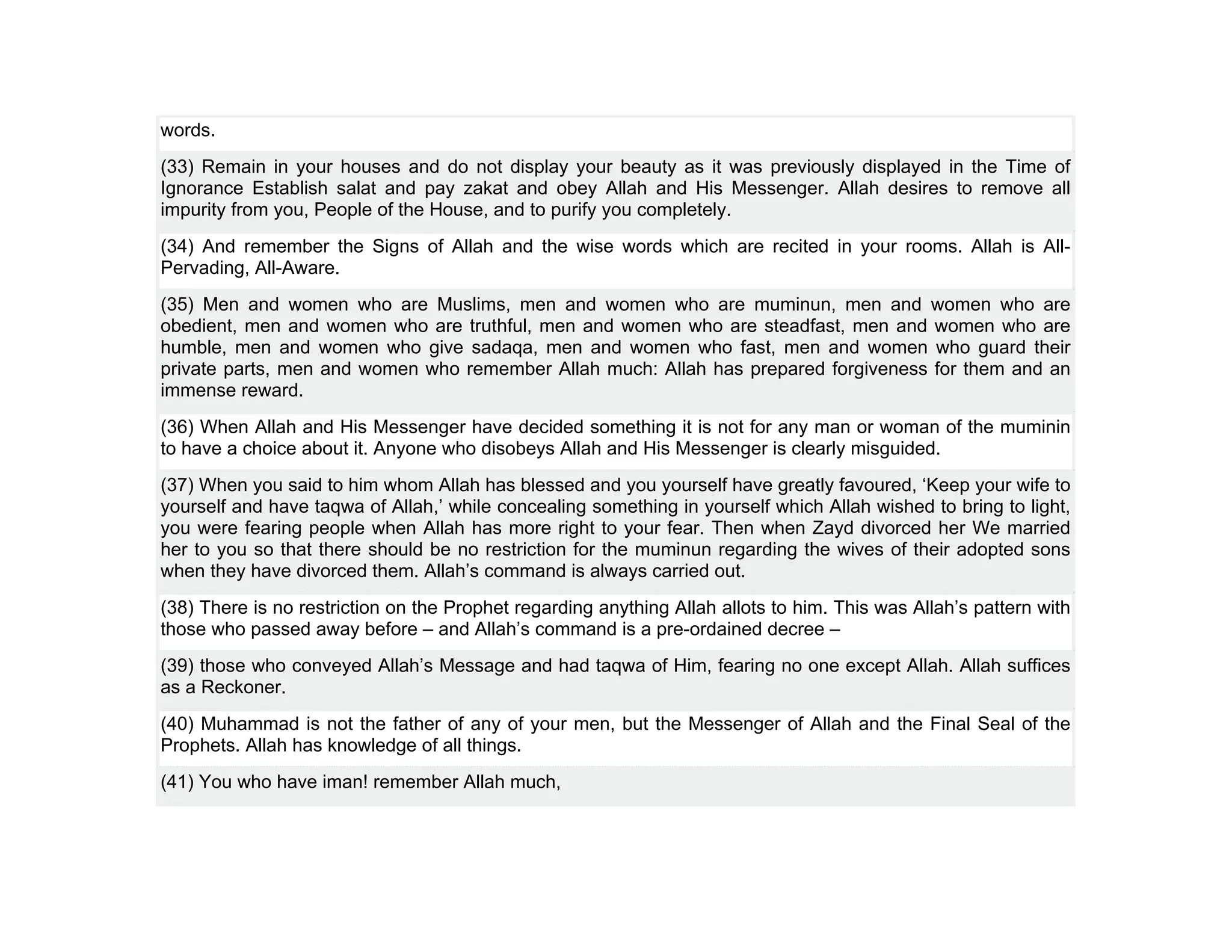 words.
(33) Remain in your houses and do not display your beauty as it was previously displayed in the Time of
Ignorance Establish salat and pay zakat and obey Allah and His Messenger. Allah desires to remove all
impurity from you, People of the House, and to purify you completely.
(34) And remember the Signs of Allah and the wise words which are recited in your rooms. Allah is All-
Pervading, All-Aware.
(35) Men and women who are Muslims, men and women who are muminun, men and women who are
obedient, men and women who are truthful, men and women who are steadfast, men and women who are
humble, men and women who give sadaqa, men and women who fast, men and women who guard their
private parts, men and women who remember Allah much: Allah has prepared forgiveness for them and an
immense reward.
(36) When Allah and His Messenger have decided something it is not for any man or woman of the muminin
to have a choice about it. Anyone who disobeys Allah and His Messenger is clearly misguided.
(37) When you said to him whom Allah has blessed and you yourself have greatly favoured, ‘Keep your wife to
yourself and have taqwa of Allah,’ while concealing something in yourself which Allah wished to bring to light,
you were fearing people when Allah has more right to your fear. Then when Zayd divorced her We married
her to you so that there should be no restriction for the muminun regarding the wives of their adopted sons
when they have divorced them. Allah’s command is always carried out.
(38) There is no restriction on the Prophet regarding anything Allah allots to him. This was Allah’s pattern with
those who passed away before – and Allah’s command is a pre-ordained decree –
(39) those who conveyed Allah’s Message and had taqwa of Him, fearing no one except Allah. Allah suffices
as a Reckoner.
(40) Muhammad is not the father of any of your men, but the Messenger of Allah and the Final Seal of the
Prophets. Allah has knowledge of all things.
(41) You who have iman! remember Allah much,
 