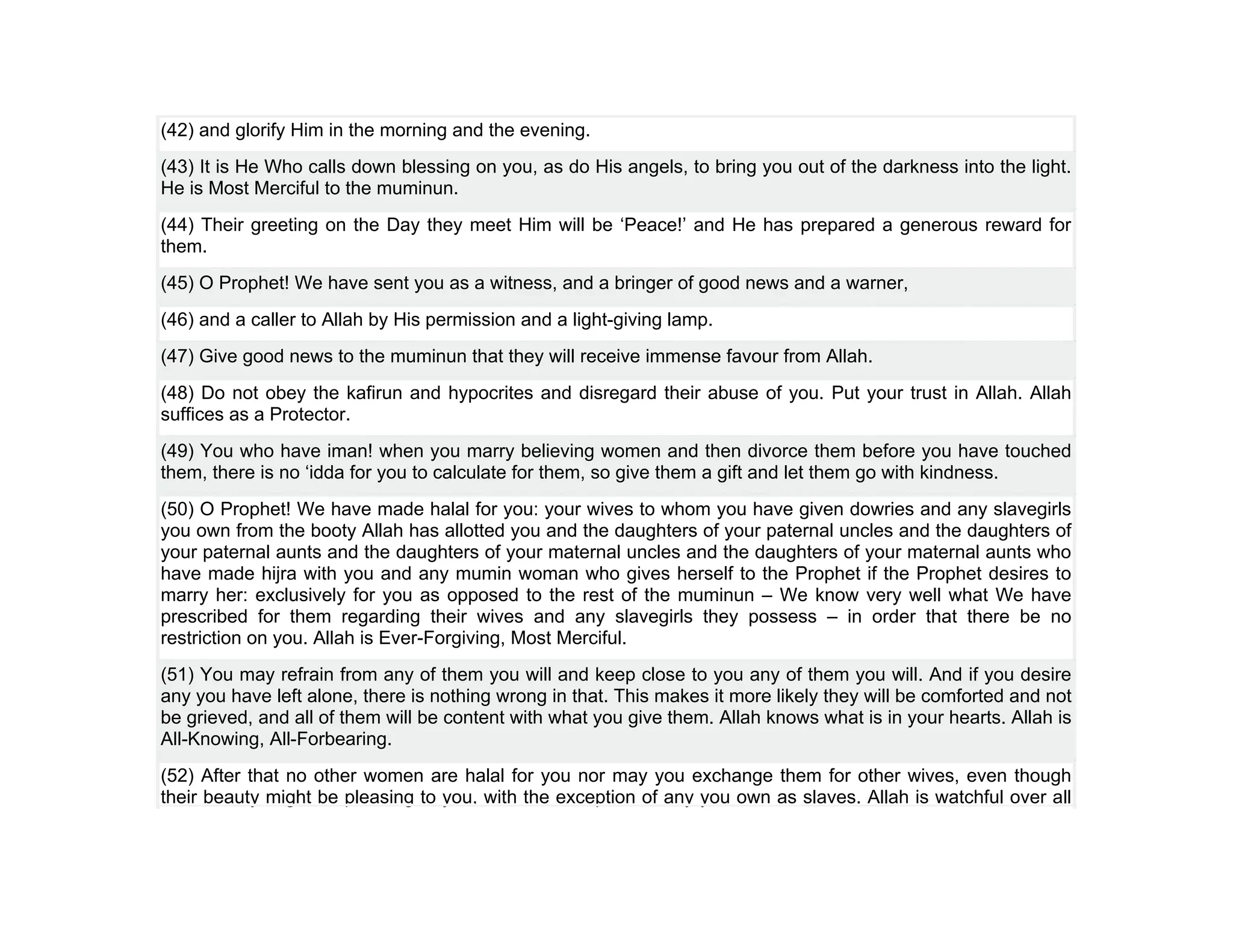 (42) and glorify Him in the morning and the evening.
(43) It is He Who calls down blessing on you, as do His angels, to bring you out of the darkness into the light.
He is Most Merciful to the muminun.
(44) Their greeting on the Day they meet Him will be ‘Peace!’ and He has prepared a generous reward for
them.
(45) O Prophet! We have sent you as a witness, and a bringer of good news and a warner,
(46) and a caller to Allah by His permission and a light-giving lamp.
(47) Give good news to the muminun that they will receive immense favour from Allah.
(48) Do not obey the kafirun and hypocrites and disregard their abuse of you. Put your trust in Allah. Allah
suffices as a Protector.
(49) You who have iman! when you marry believing women and then divorce them before you have touched
them, there is no ‘idda for you to calculate for them, so give them a gift and let them go with kindness.
(50) O Prophet! We have made halal for you: your wives to whom you have given dowries and any slavegirls
you own from the booty Allah has allotted you and the daughters of your paternal uncles and the daughters of
your paternal aunts and the daughters of your maternal uncles and the daughters of your maternal aunts who
have made hijra with you and any mumin woman who gives herself to the Prophet if the Prophet desires to
marry her: exclusively for you as opposed to the rest of the muminun – We know very well what We have
prescribed for them regarding their wives and any slavegirls they possess – in order that there be no
restriction on you. Allah is Ever-Forgiving, Most Merciful.
(51) You may refrain from any of them you will and keep close to you any of them you will. And if you desire
any you have left alone, there is nothing wrong in that. This makes it more likely they will be comforted and not
be grieved, and all of them will be content with what you give them. Allah knows what is in your hearts. Allah is
All-Knowing, All-Forbearing.
(52) After that no other women are halal for you nor may you exchange them for other wives, even though
their beauty might be pleasing to you, with the exception of any you own as slaves. Allah is watchful over all
 