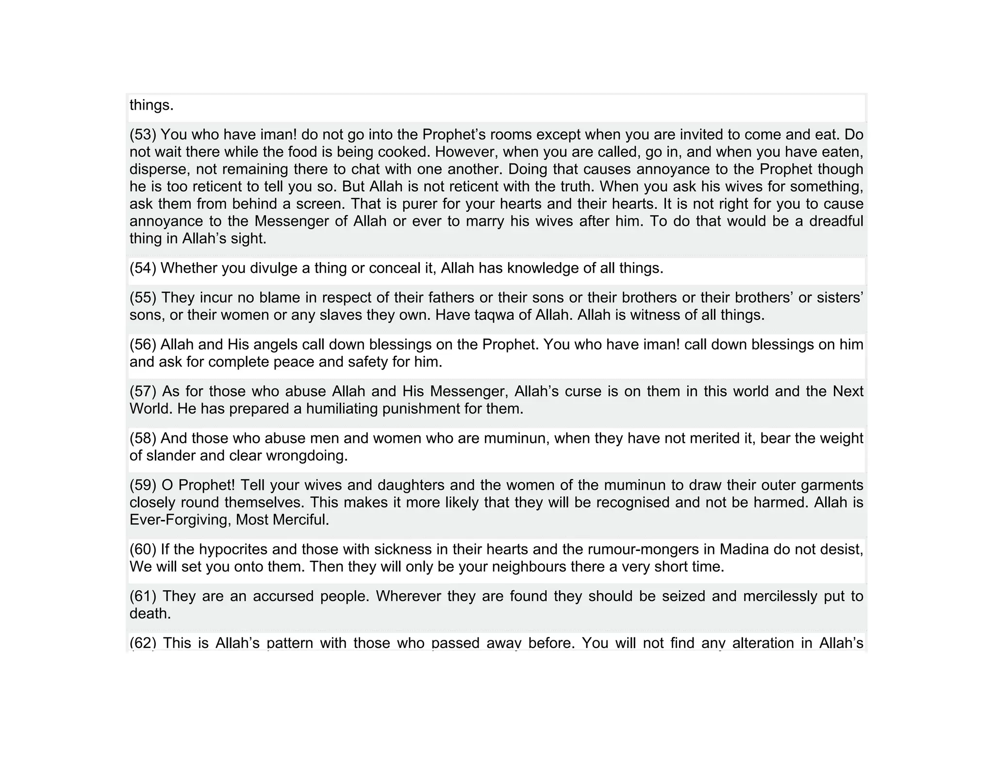 things.
(53) You who have iman! do not go into the Prophet’s rooms except when you are invited to come and eat. Do
not wait there while the food is being cooked. However, when you are called, go in, and when you have eaten,
disperse, not remaining there to chat with one another. Doing that causes annoyance to the Prophet though
he is too reticent to tell you so. But Allah is not reticent with the truth. When you ask his wives for something,
ask them from behind a screen. That is purer for your hearts and their hearts. It is not right for you to cause
annoyance to the Messenger of Allah or ever to marry his wives after him. To do that would be a dreadful
thing in Allah’s sight.
(54) Whether you divulge a thing or conceal it, Allah has knowledge of all things.
(55) They incur no blame in respect of their fathers or their sons or their brothers or their brothers’ or sisters’
sons, or their women or any slaves they own. Have taqwa of Allah. Allah is witness of all things.
(56) Allah and His angels call down blessings on the Prophet. You who have iman! call down blessings on him
and ask for complete peace and safety for him.
(57) As for those who abuse Allah and His Messenger, Allah’s curse is on them in this world and the Next
World. He has prepared a humiliating punishment for them.
(58) And those who abuse men and women who are muminun, when they have not merited it, bear the weight
of slander and clear wrongdoing.
(59) O Prophet! Tell your wives and daughters and the women of the muminun to draw their outer garments
closely round themselves. This makes it more likely that they will be recognised and not be harmed. Allah is
Ever-Forgiving, Most Merciful.
(60) If the hypocrites and those with sickness in their hearts and the rumour-mongers in Madina do not desist,
We will set you onto them. Then they will only be your neighbours there a very short time.
(61) They are an accursed people. Wherever they are found they should be seized and mercilessly put to
death.
(62) This is Allah’s pattern with those who passed away before. You will not find any alteration in Allah’s
 
