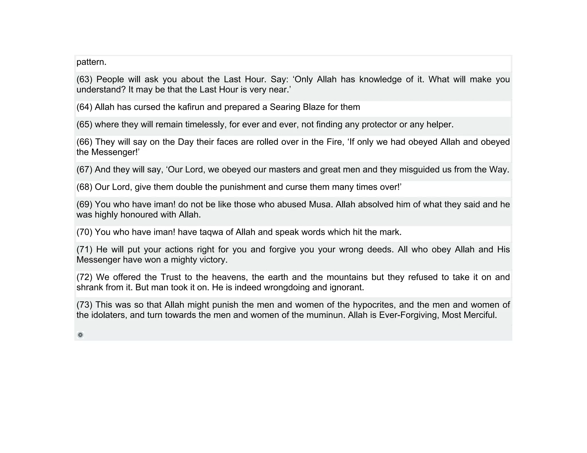 pattern.
(63) People will ask you about the Last Hour. Say: ‘Only Allah has knowledge of it. What will make you
understand? It may be that the Last Hour is very near.’
(64) Allah has cursed the kafirun and prepared a Searing Blaze for them
(65) where they will remain timelessly, for ever and ever, not finding any protector or any helper.
(66) They will say on the Day their faces are rolled over in the Fire, ‘If only we had obeyed Allah and obeyed
the Messenger!’
(67) And they will say, ‘Our Lord, we obeyed our masters and great men and they misguided us from the Way.
(68) Our Lord, give them double the punishment and curse them many times over!’
(69) You who have iman! do not be like those who abused Musa. Allah absolved him of what they said and he
was highly honoured with Allah.
(70) You who have iman! have taqwa of Allah and speak words which hit the mark.
(71) He will put your actions right for you and forgive you your wrong deeds. All who obey Allah and His
Messenger have won a mighty victory.
(72) We offered the Trust to the heavens, the earth and the mountains but they refused to take it on and
shrank from it. But man took it on. He is indeed wrongdoing and ignorant.
(73) This was so that Allah might punish the men and women of the hypocrites, and the men and women of
the idolaters, and turn towards the men and women of the muminun. Allah is Ever-Forgiving, Most Merciful.
 