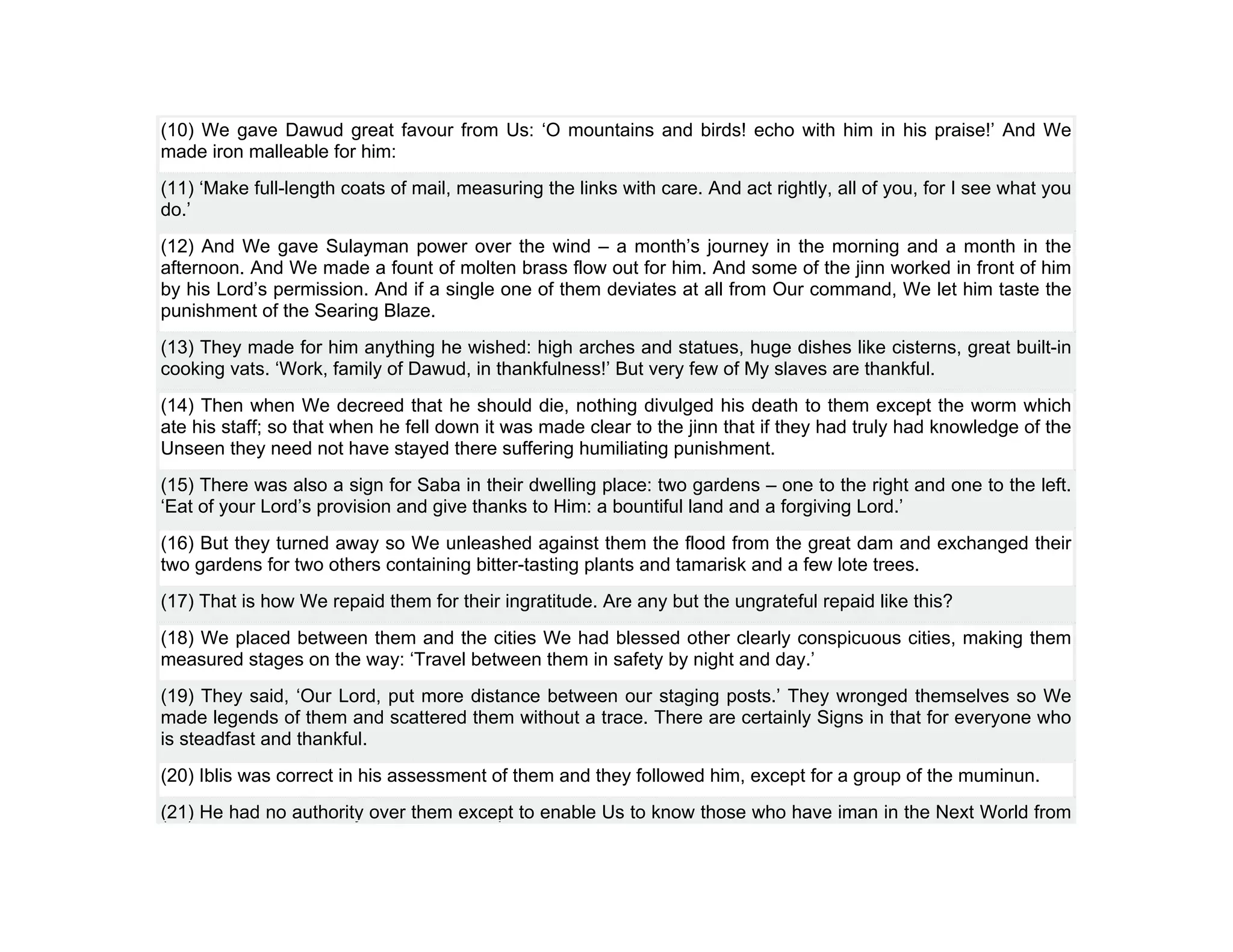 (10) We gave Dawud great favour from Us: ‘O mountains and birds! echo with him in his praise!’ And We
made iron malleable for him:
(11) ‘Make full-length coats of mail, measuring the links with care. And act rightly, all of you, for I see what you
do.’
(12) And We gave Sulayman power over the wind – a month’s journey in the morning and a month in the
afternoon. And We made a fount of molten brass flow out for him. And some of the jinn worked in front of him
by his Lord’s permission. And if a single one of them deviates at all from Our command, We let him taste the
punishment of the Searing Blaze.
(13) They made for him anything he wished: high arches and statues, huge dishes like cisterns, great built-in
cooking vats. ‘Work, family of Dawud, in thankfulness!’ But very few of My slaves are thankful.
(14) Then when We decreed that he should die, nothing divulged his death to them except the worm which
ate his staff; so that when he fell down it was made clear to the jinn that if they had truly had knowledge of the
Unseen they need not have stayed there suffering humiliating punishment.
(15) There was also a sign for Saba in their dwelling place: two gardens – one to the right and one to the left.
‘Eat of your Lord’s provision and give thanks to Him: a bountiful land and a forgiving Lord.’
(16) But they turned away so We unleashed against them the flood from the great dam and exchanged their
two gardens for two others containing bitter-tasting plants and tamarisk and a few lote trees.
(17) That is how We repaid them for their ingratitude. Are any but the ungrateful repaid like this?
(18) We placed between them and the cities We had blessed other clearly conspicuous cities, making them
measured stages on the way: ‘Travel between them in safety by night and day.’
(19) They said, ‘Our Lord, put more distance between our staging posts.’ They wronged themselves so We
made legends of them and scattered them without a trace. There are certainly Signs in that for everyone who
is steadfast and thankful.
(20) Iblis was correct in his assessment of them and they followed him, except for a group of the muminun.
(21) He had no authority over them except to enable Us to know those who have iman in the Next World from
 