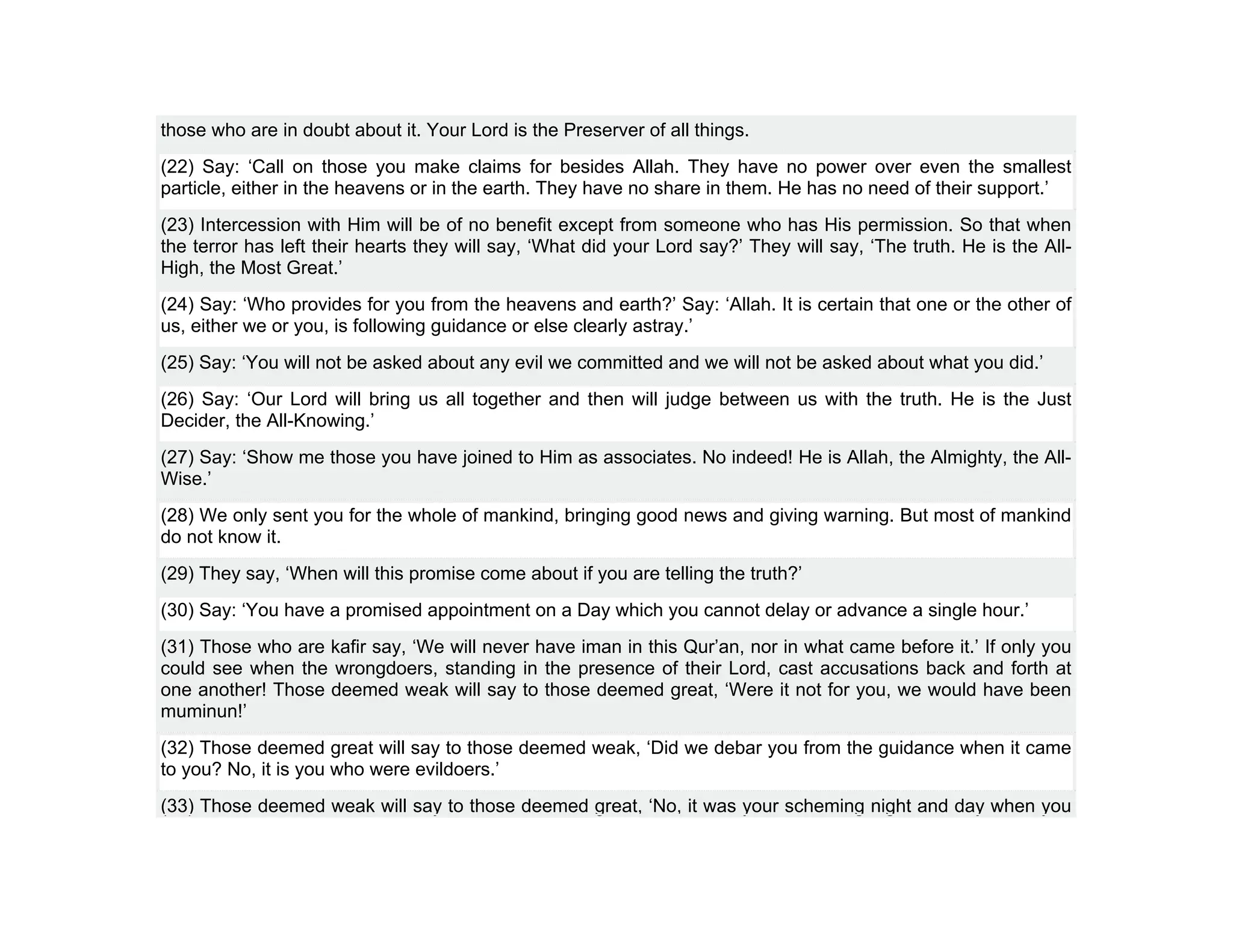 those who are in doubt about it. Your Lord is the Preserver of all things.
(22) Say: ‘Call on those you make claims for besides Allah. They have no power over even the smallest
particle, either in the heavens or in the earth. They have no share in them. He has no need of their support.’
(23) Intercession with Him will be of no benefit except from someone who has His permission. So that when
the terror has left their hearts they will say, ‘What did your Lord say?’ They will say, ‘The truth. He is the All-
High, the Most Great.’
(24) Say: ‘Who provides for you from the heavens and earth?’ Say: ‘Allah. It is certain that one or the other of
us, either we or you, is following guidance or else clearly astray.’
(25) Say: ‘You will not be asked about any evil we committed and we will not be asked about what you did.’
(26) Say: ‘Our Lord will bring us all together and then will judge between us with the truth. He is the Just
Decider, the All-Knowing.’
(27) Say: ‘Show me those you have joined to Him as associates. No indeed! He is Allah, the Almighty, the All-
Wise.’
(28) We only sent you for the whole of mankind, bringing good news and giving warning. But most of mankind
do not know it.
(29) They say, ‘When will this promise come about if you are telling the truth?’
(30) Say: ‘You have a promised appointment on a Day which you cannot delay or advance a single hour.’
(31) Those who are kafir say, ‘We will never have iman in this Qur’an, nor in what came before it.’ If only you
could see when the wrongdoers, standing in the presence of their Lord, cast accusations back and forth at
one another! Those deemed weak will say to those deemed great, ‘Were it not for you, we would have been
muminun!’
(32) Those deemed great will say to those deemed weak, ‘Did we debar you from the guidance when it came
to you? No, it is you who were evildoers.’
(33) Those deemed weak will say to those deemed great, ‘No, it was your scheming night and day when you
 