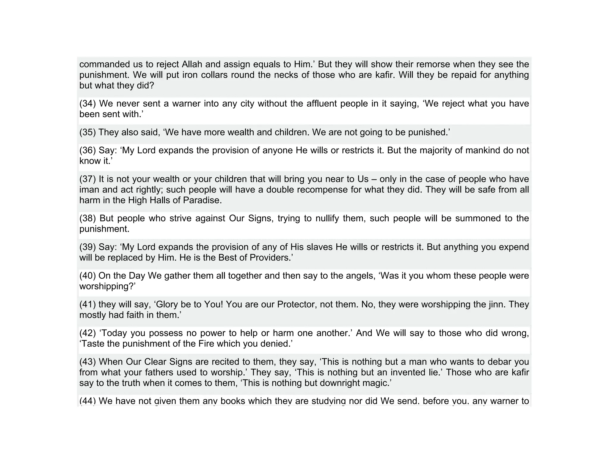 commanded us to reject Allah and assign equals to Him.’ But they will show their remorse when they see the
punishment. We will put iron collars round the necks of those who are kafir. Will they be repaid for anything
but what they did?
(34) We never sent a warner into any city without the affluent people in it saying, ‘We reject what you have
been sent with.’
(35) They also said, ‘We have more wealth and children. We are not going to be punished.’
(36) Say: ‘My Lord expands the provision of anyone He wills or restricts it. But the majority of mankind do not
know it.’
(37) It is not your wealth or your children that will bring you near to Us – only in the case of people who have
iman and act rightly; such people will have a double recompense for what they did. They will be safe from all
harm in the High Halls of Paradise.
(38) But people who strive against Our Signs, trying to nullify them, such people will be summoned to the
punishment.
(39) Say: ‘My Lord expands the provision of any of His slaves He wills or restricts it. But anything you expend
will be replaced by Him. He is the Best of Providers.’
(40) On the Day We gather them all together and then say to the angels, ‘Was it you whom these people were
worshipping?’
(41) they will say, ‘Glory be to You! You are our Protector, not them. No, they were worshipping the jinn. They
mostly had faith in them.’
(42) ‘Today you possess no power to help or harm one another.’ And We will say to those who did wrong,
‘Taste the punishment of the Fire which you denied.’
(43) When Our Clear Signs are recited to them, they say, ‘This is nothing but a man who wants to debar you
from what your fathers used to worship.’ They say, ‘This is nothing but an invented lie.’ Those who are kafir
say to the truth when it comes to them, ‘This is nothing but downright magic.’
(44) We have not given them any books which they are studying nor did We send, before you, any warner to
 