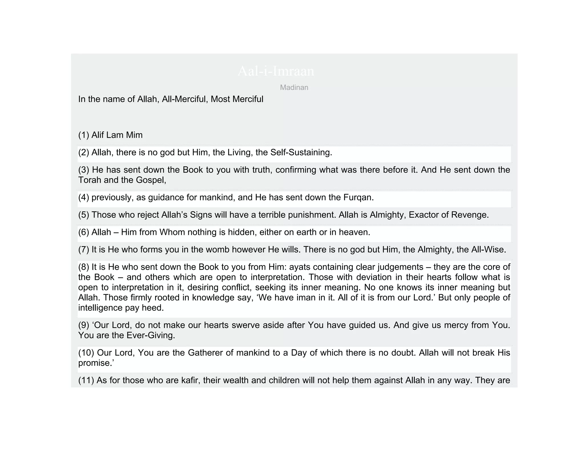 Aal-i-Imraan
                                                      Madinan
In the name of Allah, All-Merciful, Most Merciful



(1) Alif Lam Mim
(2) Allah, there is no god but Him, the Living, the Self-Sustaining.
(3) He has sent down the Book to you with truth, confirming what was there before it. And He sent down the
Torah and the Gospel,
(4) previously, as guidance for mankind, and He has sent down the Furqan.
(5) Those who reject Allah’s Signs will have a terrible punishment. Allah is Almighty, Exactor of Revenge.
(6) Allah – Him from Whom nothing is hidden, either on earth or in heaven.
(7) It is He who forms you in the womb however He wills. There is no god but Him, the Almighty, the All-Wise.
(8) It is He who sent down the Book to you from Him: ayats containing clear judgements – they are the core of
the Book – and others which are open to interpretation. Those with deviation in their hearts follow what is
open to interpretation in it, desiring conflict, seeking its inner meaning. No one knows its inner meaning but
Allah. Those firmly rooted in knowledge say, ‘We have iman in it. All of it is from our Lord.’ But only people of
intelligence pay heed.
(9) ‘Our Lord, do not make our hearts swerve aside after You have guided us. And give us mercy from You.
You are the Ever-Giving.
(10) Our Lord, You are the Gatherer of mankind to a Day of which there is no doubt. Allah will not break His
promise.’
(11) As for those who are kafir, their wealth and children will not help them against Allah in any way. They are
 